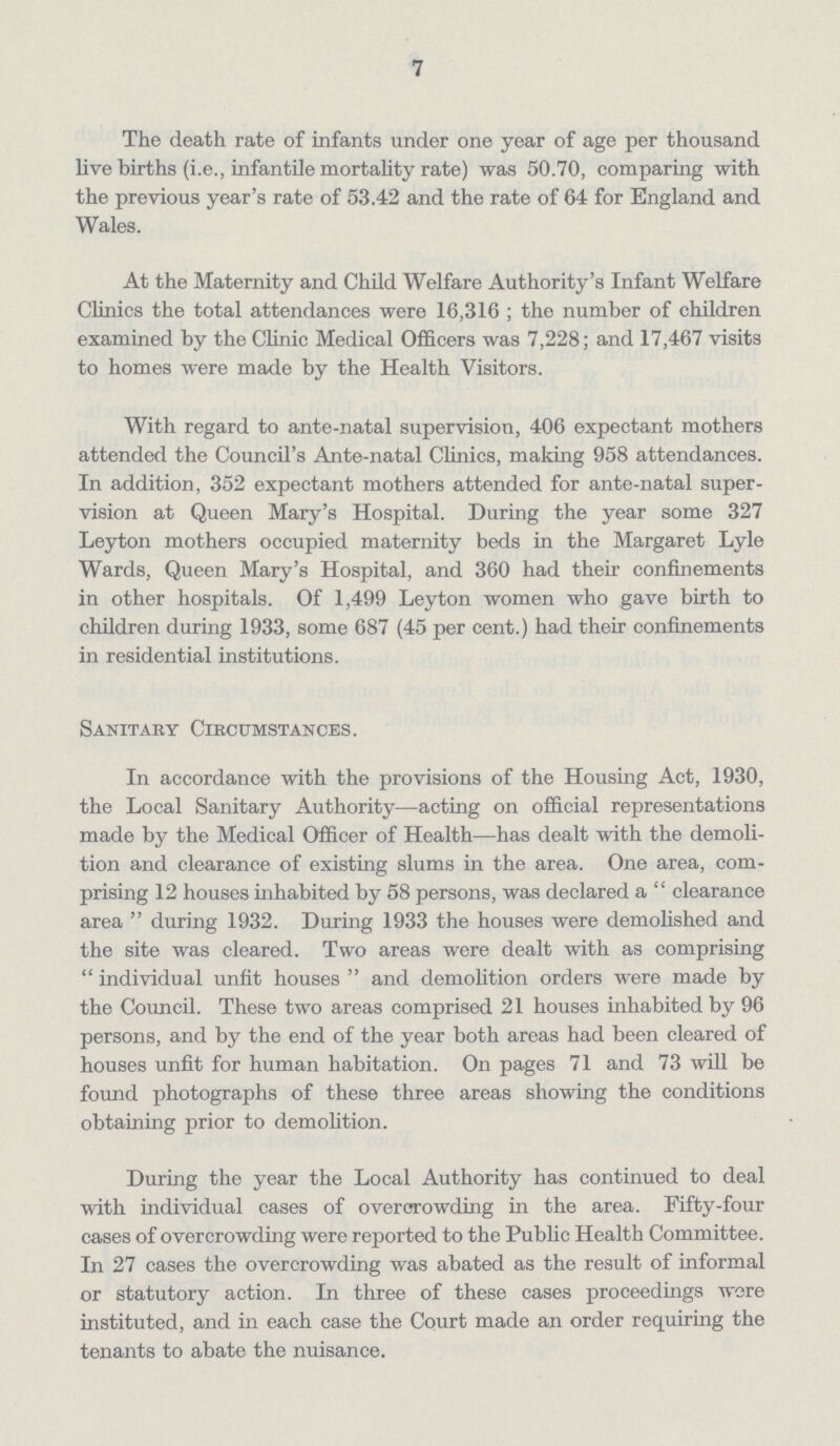 7 The death rate of infants under one year of age per thousand live births (i.e., infantile mortality rate) was 50.70, comparing with the previous year's rate of 53.42 and the rate of 64 for England and Wales. At the Maternity and Child Welfare Authority's Infant Welfare Clinics the total attendances were 16,316; the number of children examined by the Clinic Medical Officers was 7,228; and 17,467 visits to homes were made by the Health Visitors. With regard to ante-natal supervision, 406 expectant mothers attended the Council's Ante-natal Clinics, making 958 attendances. In addition, 352 expectant mothers attended for ante-natal super vision at Queen Mary's Hospital. During the year some 327 Leyton mothers occupied maternity beds in the Margaret Lyle Wards, Queen Mary's Hospital, and 360 had their confinements in other hospitals. Of 1,499 Leyton women who gave birth to children during 1933, some 687 (45 per cent.) had their confinements in residential institutions. Sanitary Circumstances. In accordance with the provisions of the Housing Act, 1930, the Local Sanitary Authority—acting on official representations made by the Medical Officer of Health—has dealt with the demoli tion and clearance of existing slums in the area. One area, com prising 12 houses inhabited by 58 persons, was declared a clearance area during 1932. During 1933 the houses were demolished and the site was cleared. Two areas were dealt with as comprising individual unfit houses and demolition orders were made by the Council. These two areas comprised 21 houses inhabited by 96 persons, and by the end of the year both areas had been cleared of houses unfit for human habitation. On pages 71 and 73 will be found photographs of these three areas showing the conditions obtaining prior to demolition. During the year the Local Authority has continued to deal with individual cases of overcrowding in the area. Fifty-four cases of overcrowding were reported to the Public Health Committee. In 27 cases the overcrowding was abated as the result of informal or statutory action. In three of these cases proceedings wore instituted, and in each case the Court made an order requiring the tenants to abate the nuisance.