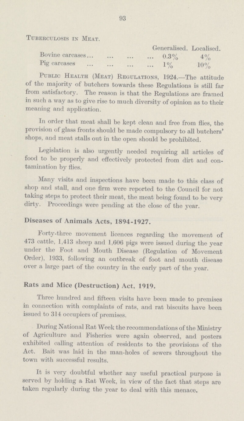 93 Tuberculosis in Meat. Generalised. Localised. Bovine carcases 0.3% 4% Pig carcases 1% 10% Public Health (Meat) Regulations, 1924.—The attitude of the majority of butchers towards these Regulations is still far from satisfactory. The reason is that the Regulations are framed in such a way as to give rise to much diversity of opinion as to their meaning and application. In order that meat shall be kept clean and free from flies, the provision of glass fronts should be made compulsory to all butchers' shops, and meat stalls out in the open should be prohibited. Legislation is also urgently needed requiring all articles of food to be properly and effectively protected from dirt and con tamination by flies. Many visits and inspections have been made to this class of shoj) and stall, and one firm were reported to the Council for not taking steps to protect their meat, the meat being found to be very dirty. Proceedings were pending at the close of the year. Diseases of Animals Acts, 1894-1927. Forty-three movement licences regarding the movement of 473 cattle, 1,413 sheep and 1,606 pigs were issued during the year under the Foot and Mouth Disease (Regulation of Movement Order), 1933, following an outbreak of foot and mouth disease over a large part of the country in the early part of the year. Rats and Mice (Destruction) Act, 1919. Three hundred and fifteen visits have been made to premises in connection with complaints of rats, and rat biscuits have been issued to 314 occupiers of premises. During National Rat Week the recommendations of the Ministry of Agriculture and Fisheries were again observed, and posters exhibited calling attention of residents to the provisions of the Act. Bait was laid in the man-holes of sewers throughout the town with successful results. It is very doubtful whether any useful practical purpose is served by holding a Rat Week, in view of the fact that steps are taken regularly during the year to deal with this menace.