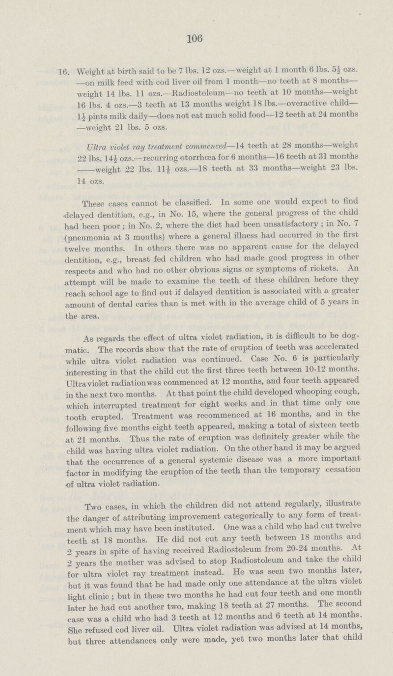 106 16. Weight at birth said to be 7 lbs. 12 ozs.—weight at 1 month 6 lbs. 5½ ozs. —on milk feed with cod liver oil from 1 month—no teeth at 8 months— weight 14 lbs. 11 ozs.—Radiostoleum—no teeth at 10 months—weight 16 lbs. 4 ozs.—3 teeth at 13 months weight 18 lbs.—overactive child— 1£ pints milk daily—does not eat much solid food—12 teeth at 24 months —weight 21 lbs. 5 ozs. Ultra violet ray treatment commenced—14 teeth at 28 months—weight 22 lbs. 14£ ozs.—recurring otorrhoea for 6 months—16 teeth at 31 months weight 22 lbs. 11½ ozs.—18 teeth at 33 months—weight 23 lbs. 14 ozs. These cases cannot be classified. In some one would expect to find delayed dentition, e.g., in No. 15, where the general progress of the child had been poor; in No. 2, where the diet had been unsatisfactory; in No. 7 (pneumonia at 3 months) where a general illness had occurred in the first twelve months. In others there was no apparent cause for the delayed dentition, e.g., breast fed children who had made good progress in other respects and who had no other obvious signs or symptoms of rickets. An -attempt will be made to examine the teeth of these children before they reach school age to find out if delayed dentition is associated with a greater amount of dental caries than is met with in the average child of 5 years in the area. As regards the effect of ultra violet radiation, it is difficult to be dog matic. The records show that the rate of eruption of teeth was accelerated while ultra violet radiation was continued. Case No. 6 is particularly interesting in that the child cut the first three teeth between 10-12 months. Ultraviolet radiation was commenced at 12 months, and four teeth appeared in the next two months. At that point the child developed whooping cough, which interrupted treatment for eight weeks and in that time only one tooth erupted. Treatment was recommenced at 16 months, and in the following five months eight teeth appeared, making a total of sixteen teeth at 21 months. Thus the rate of eruption was definitely greater while the child was having ultra violet radiation. On the other hand it may be argued that the occurrence of a general systemic disease was a more important factor in modifying the eruption of the teeth than the temporary cessation of ultra violet radiation. Two cases, in which the children did not attend regularly, illustrate the danger of attributing improvement categorically to any form of treat ment which may have been instituted. One was a child who had cut twelve teeth at 18 months. He did not cut any teeth between 18 months and 2 years in spite of having received Radiostoleum from 20-24 months. At 2 years the mother was advised to stop Radiostoleum and take the child for ultra violet ray treatment instead. He was seen two months later, but it was found that he had made only one attendance at the ultra violet light clinic ; but in these two months he had cut four teeth and one month later he had cut another two, making 18 teeth at 27 months. The second case was a child who had 3 teeth at 12 months and 6 teeth at 14 months. She refused cod liver oil. Ultra violet radiation was advised at 14 months, but three attendances only were made, yet two months later that child