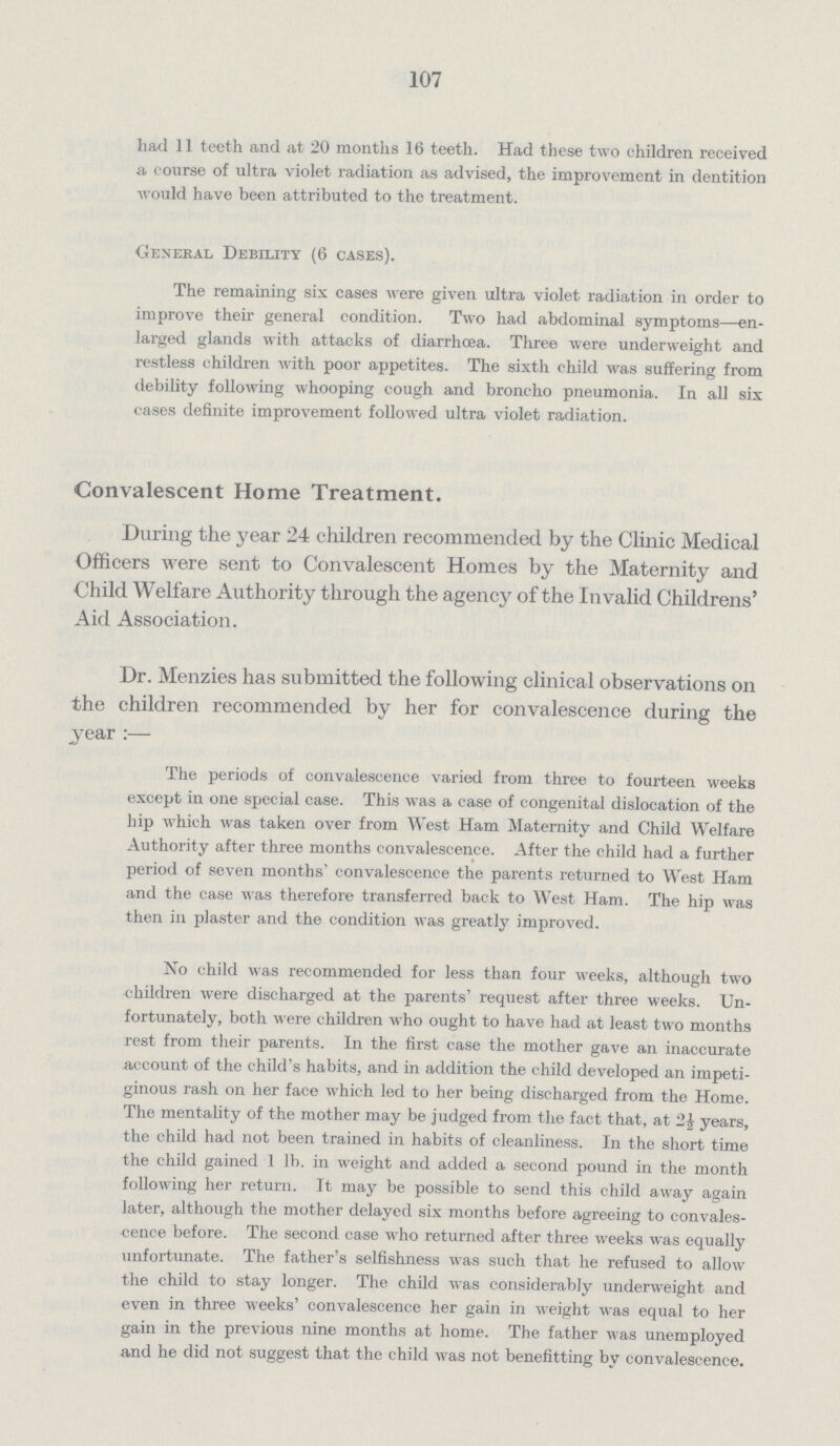 107 had 11 teeth and at 20 months 16 teeth. Had these two children received a course of ultra violet radiation as advised, the improvement in dentition would have been attributed to the treatment. General Debility (6 cases). The remaining six cases were given ultra violet radiation in order to improve their general condition. Two had abdominal symptoms—en larged glands with attacks of diarrhoea. Three were underweight and restless children with poor appetites. The sixth child was suffering from debility following whooping cough and broncho pneumonia. In all six cases definite improvement followed ultra violet radiation. Convalescent Home Treatment. During the year 24 children recommended by the Clinic Medical Officers were sent to Convalescent Homes by the Maternity and Child Welfare Authority through the agency of the Invalid Childrens' Aid Association. Dr. Menzies has submitted the following clinical observations on the children recommended by her for convalescence during the year The periods of convalescence varied from three to fourteen weeks except in one special case. This was a case of congenital dislocation of the hip which was taken over from West Ham Maternity and Child Welfare Authority after three months convalescence. After the child had a further period of seven months' convalescence the parents returned to West Ham and the case was therefore transferred back to West Ham. The hip was then in plaster and the condition was greatly improved. No child was recommended for less than four weeks, although two children were discharged at the parents' request after three weeks. Un fortunately, both were children who ought to have had at least two months rest from their parents. In the first case the mother gave an inaccurate account of the child's habits, and in addition the child developed an impeti ginous rash on her face which led to her being discharged from the Home. The mentality of the mother may be judged from the fact that, at years, the child had not been trained in habits of cleanliness. In the short time the child gained 1 lb. in weight and added a second pound in the month following her return. It may be possible to send this child away again later, although the mother delayed six months before agreeing to convales cence before. The second case who returned after three weeks was equally unfortunate. The father's selfishness was such that he refused to allow the child to stay longer. The child was considerably underweight and even in three weeks' convalescence her gain in weight Avas equal to her gain in the previous nine months at home. The father was unemployed and he did not suggest that the child was not benefitting by convalescence.