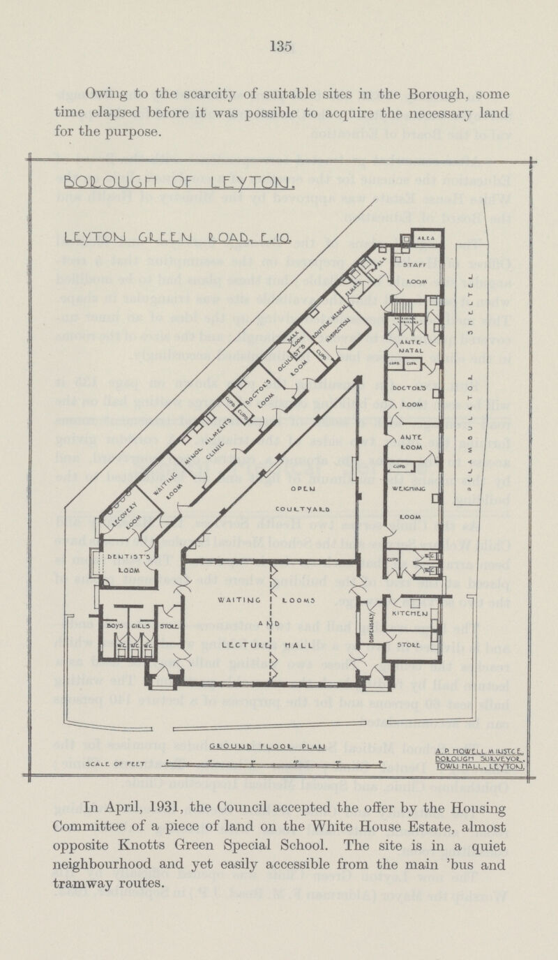 135 Owing to the scarcity of suitable sites in the Borough, some time elapsed before it was possible to acquire the necessary land for the purpose. In April, 1931, the Council accepted the offer by the Housing Committee of a piece of land on the White House Estate, almost opposite Knotts Green Special School. The site is in a quiet neighbourhood and yet easily accessible from the main 'bus and tramway routes.