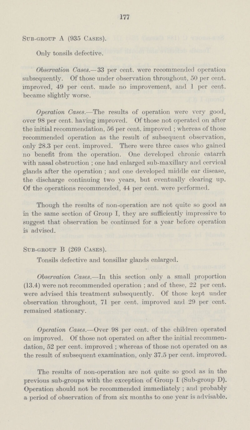 177 Sub-group A (935 Cases). Only tonsils defective. Observation Cases.—33 per cent, were recommended operation subsequently. Of those under observation throughout, 50 per cent, improved, 49 per cent, made no improvement, and 1 per cent, became slightly worse. Operation Cases.—The results of operation were very good, over 98 per cent, having improved. Of those not operated on after the initial recommendation, 56 per cent, improved; whereas of those recommended operation as the result of subsequent observation, only 28.3 per cent, improved. There were three cases who gained no benefit from the operation. One developed chronic catarrh with nasal obstruction; one had enlarged sub-maxillary and cervical glands after the operation; and one developed middle ear disease, the discharge continuing two years, but eventually clearing up. Of the operations recommended, 44 per cent, were performed. Though the results of non-operation are not quite so good as in the same section of Group I, they are sufficiently impressive to suggest that observation be continued for a year before operation is advised. Sub-group B (269 Cases). Tonsils defective and tonsillar glands enlarged. Observation Cases.—In this section only a small proportion (13.4) were not recommended operation; and of these, 22 per cent, were advised this treatment subsequently. Of those kept under observation throughout, 71 per cent, improved and 29 per cent, remained stationary. Operation Cases.—Over 98 per cent, of the children operated on improved. Of those not operated on after the initial recommen dation, 52 per cent, improved; whereas of those not operated on as the result of subsequent examination, only 37.5 per cent, improved. The results of non-operation are not quite so good as in the previous sub-groups with the exception of Group I (Sub-group D). Operation should not be recommended immediately; and probably a period of observation of from six months to one year is advisable.