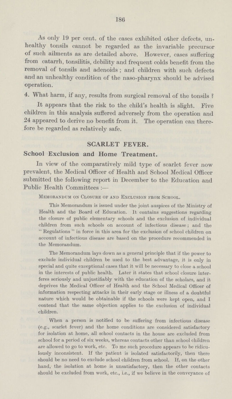 186 As only 19 per cent, of the cases exhibited other defects, un healthy tonsils cannot be regarded as the invariable precursor of such ailments as are detailed above. However, cases suffering from catarrh, tonsilitis, debility and frequent colds benefit from the removal of tonsils and adenoids; and children with such defects and an unhealthy condition of the naso-pharynx should be advised operation. 4. What harm, if any, results from surgical removal of the tonsils? It appears that the risk to the child's health is slight. Five children in this analysis suffered adversely from the operation and 24 appeared to derive no benefit from it. The operation can there fore be regarded as relatively safe. SCARLET FEVER. School Exclusion and Home Treatment. In view of the comparatively mild type of scarlet fever now prevalent, the Medical Officer of Health and School Medical Officer submitted the following report in December to the Education and Public Health Committees:— Memorandum on Closure oe and Exclusion from School. This Memorandum is issued under the joint auspices of the Ministry of Health and the Board of Education. It contains suggestions regarding the closure of public elementary schools and the exclusion of individual children from such schools on account of infectious disease; and the Regulations in force in this area for the exclusion of school children on account of infectious disease are based on the procedure recommended in the Memorandum. The Memorandum lays down as a general principle that if the power to exclude individual children be used to the best advantage, it is only in special and quite exceptional cases that it will be necessary to close a school in the interests of public health. Later it states that school closure inter feres seriously and unjustifiably with the education of the scholars, and it deprives the Medical Officer of Health and the School Medical Officer of information respecting attacks in their early stage or illness of a doubtful nature which would be obtainable if the schools were kept open, and I contend that the same objection applies to the exclusion of individual children. When a person is notified to be suffering from infectious disease (e.g., scarlet fever) and the home conditions are considered satisfactory for isolation at home, all school contacts in the house are excluded from school for a period of six weeks, whereas contacts other than school children are allowed to go to work, etc. To me such procedure appears to be ridicu lously inconsistent. If the patient is isolated satisfactorily, then there should be no need to exclude school children from school. If, on the other hand, the isolation at home is unsatisfactory, then the other contacts should be excluded from work, etc., i.e., if we believe in the conveyance of