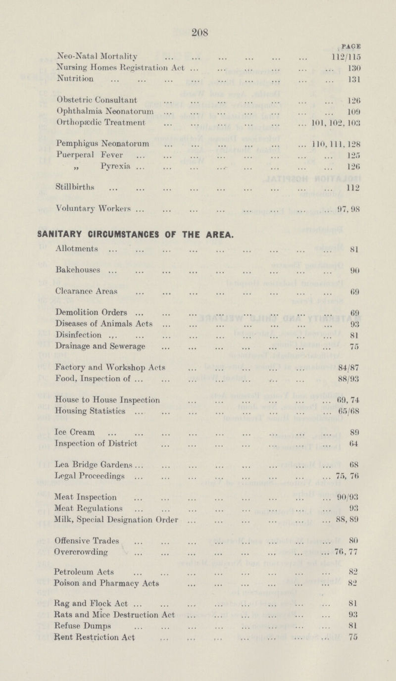 208 Page Neo-Natal Mortality 112/115 Nursing Homes Registration Act 130 Nutrition 131 Obstetric Consultant 126 Ophthalmia Neonatorum 109 Orthopaedic Treatment 101,102,103 Pemphigus Neonatorum 110,111,128 Puerperal Fever 125 „ Pyrexia 126 Stillbirths 112 Voluntary Workers 97,98 SANITARY CIRCUMSTANCES OF THE AREA. Allotments 81 Bakehouses 90 Clearance Areas 69 Demolition Orders 69 Diseases of Animals Acts 93 Disinfection 81 Drainage and Sewerage 75 Factory and Workshop Acts 84/87 Food, Inspection of 88/93 House to House Inspection 69,74 Housing Statistics 65/68 Ice Cream 89 Inspection of District 64 Lea Bridge Gardens 68 Legal Proceedings 75,76 Meat Inspection 90/93 Meat Regulations 93 Milk, Special Designation Order 88, 89 Offensive Trades 80 Overcrowding 76,77 Petroleum Acts 82 Poison and Pharmacy Acts 82 Rag and Flock Act 81 Rats and Mice Destruction Act 93 Refuse Dumps 81 Rent Restriction Act 75