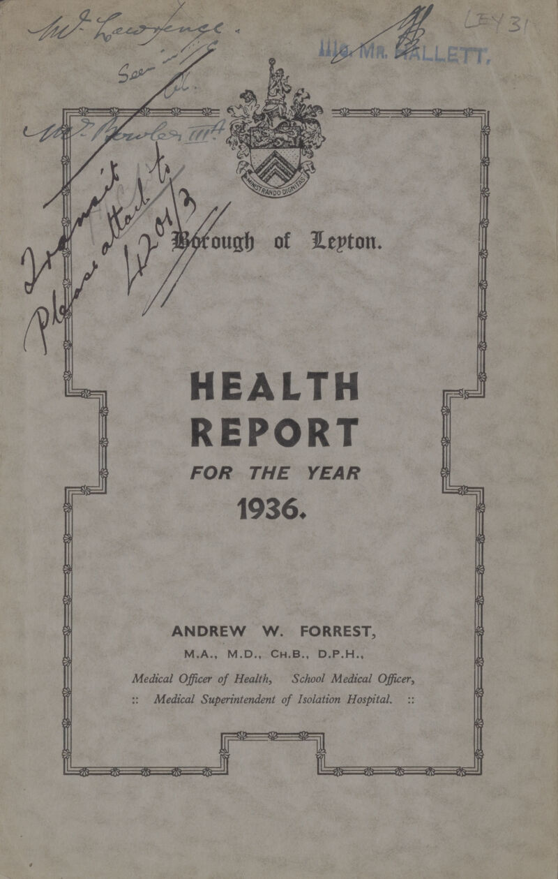 W. Lowrence. LEY 31 Borough of leyton HEALTH REPORT FOR THE YEAR ANDREW W. FORREST, M.A., M.D., Ch.B., D.P.H., Medical Officer of Health, School Medical Officer, :: Medical Superintendent of Isolation Hospital. ::