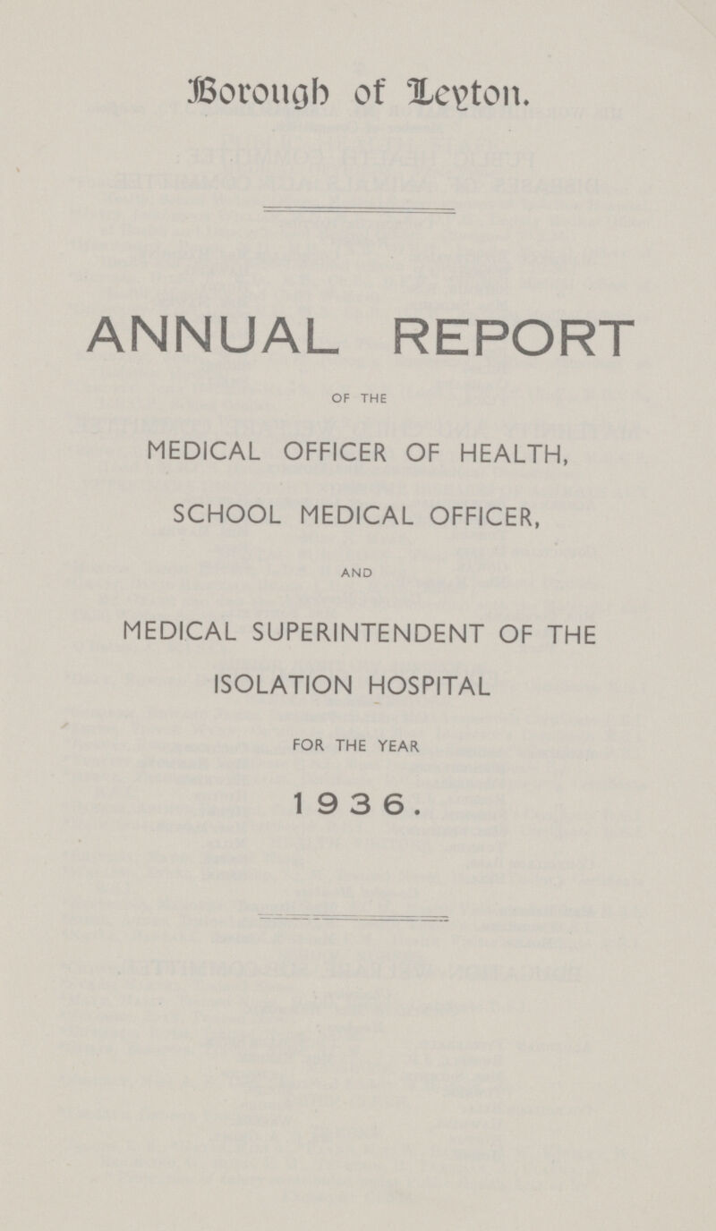 Borough of Leyton. ANNUAL REPORT OF THE MEDICAL OFFICER OF HEALTH, SCHOOL MEDICAL OFFICER, AND MEDICAL SUPERINTENDENT OF THE ISOLATION HOSPITAL FOR THE YEAR 19 3 6.