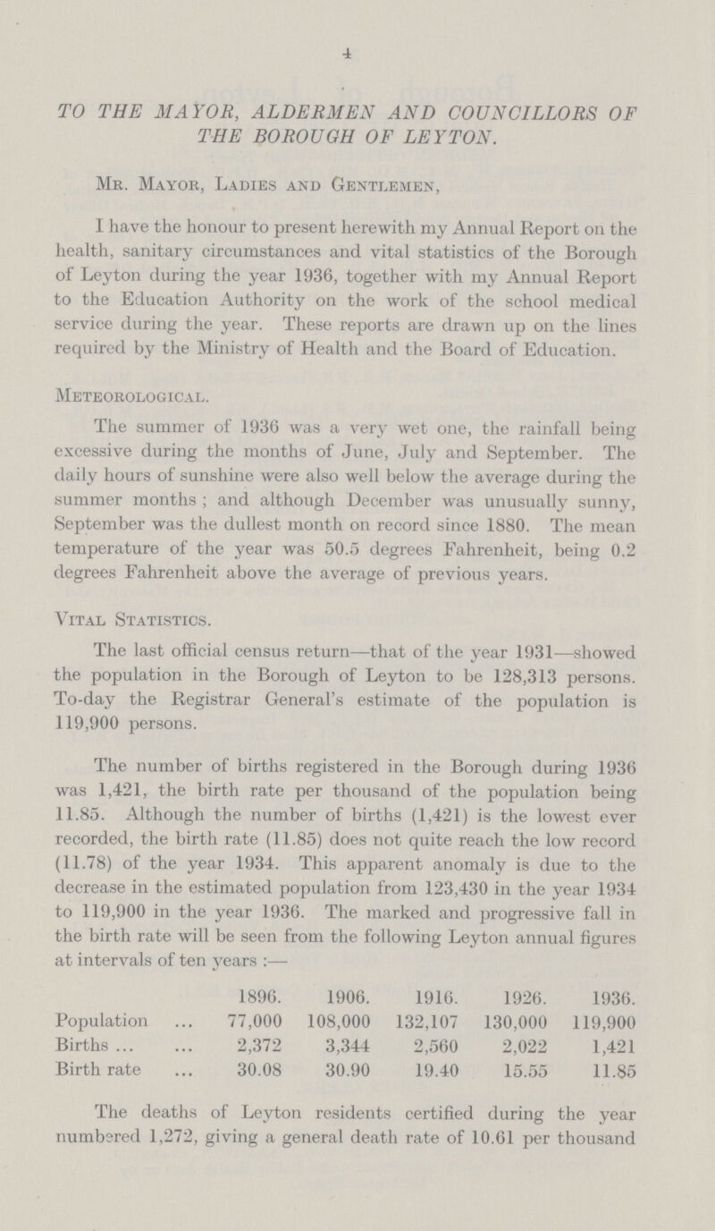 4 TO THE MAYOR, ALDERMEN AND COUNCILLORS OF THE BOROUGH OF LEYTON. Mr. Mayor, Ladies and Gentlemen, I have the honour to present herewith my Annual Report on the health, sanitary circumstances and vital statistics of the Borough of Leyton during the year 1936, together with my Annual Report to the Education Authority on the work of the school medical service during the year. These reports are drawn up on the lines required by the Ministry of Health and the Board of Education. Meteorological. The summer of 1936 was a very wet one, the rainfall being excessive during the months of June, July and September. The daily hours of sunshine were also well below the average during the summer months ; and although December was unusually sunny, September was the dullest month on record since 1880. The mean temperature of the year was 50.5 degrees Fahrenheit, being 0.2 degrees Fahrenheit above the average of previous years. Vital Statistics. The last official census return—that of the year 1931—showed the population in the Borough of Leyton to be 128,313 persons. To-day the Registrar General's estimate of the population is 119,900 persons. The number of births registered in the Borough during 1936 was 1,421, the birth rate per thousand of the population being 11.85. Although the number of births (1,421) is the lowest ever recorded, the birth rate (11.85) does not quite reach the low record (11.78) of the year 1934. This apparent anomaly is due to the decrease in the estimated population from 123,430 in the year 1934 to 119,900 in the year 1936. The marked and progressive fall in the birth rate will be seen from the following Leyton annual figures at intervals of ten years:— 1896. 1906. 1916. 1926. 1936. Population 77,000 108,000 132,107 130,000 119,900 Births 2,372 3,344 2,560 2,022 1,421 Birthrate 30.08 30.90 19.40 15.55 11.85 The deaths of Leyton residents certified during the year numbered 1,272, giving a general death rate of 10.61 per thousand