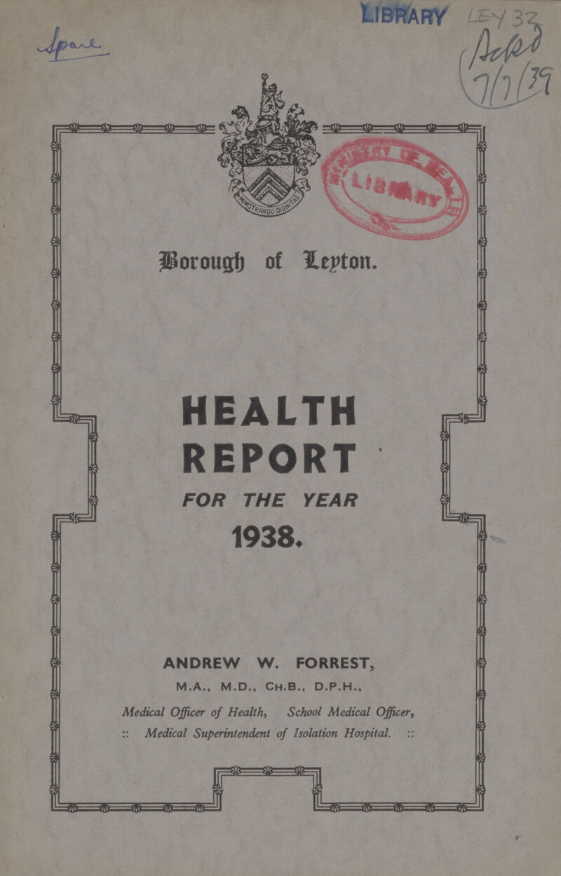 LEY 32 Borough of Leyton HEALTH REPORT FOR THE YEAR 1938. ANDREW W. FORREST, M.A., M.D., Ch.B., D.P.H., Medical Officer of Health, School Medical Officer, :: Medical Superintendent of Isolation Hospital. ::