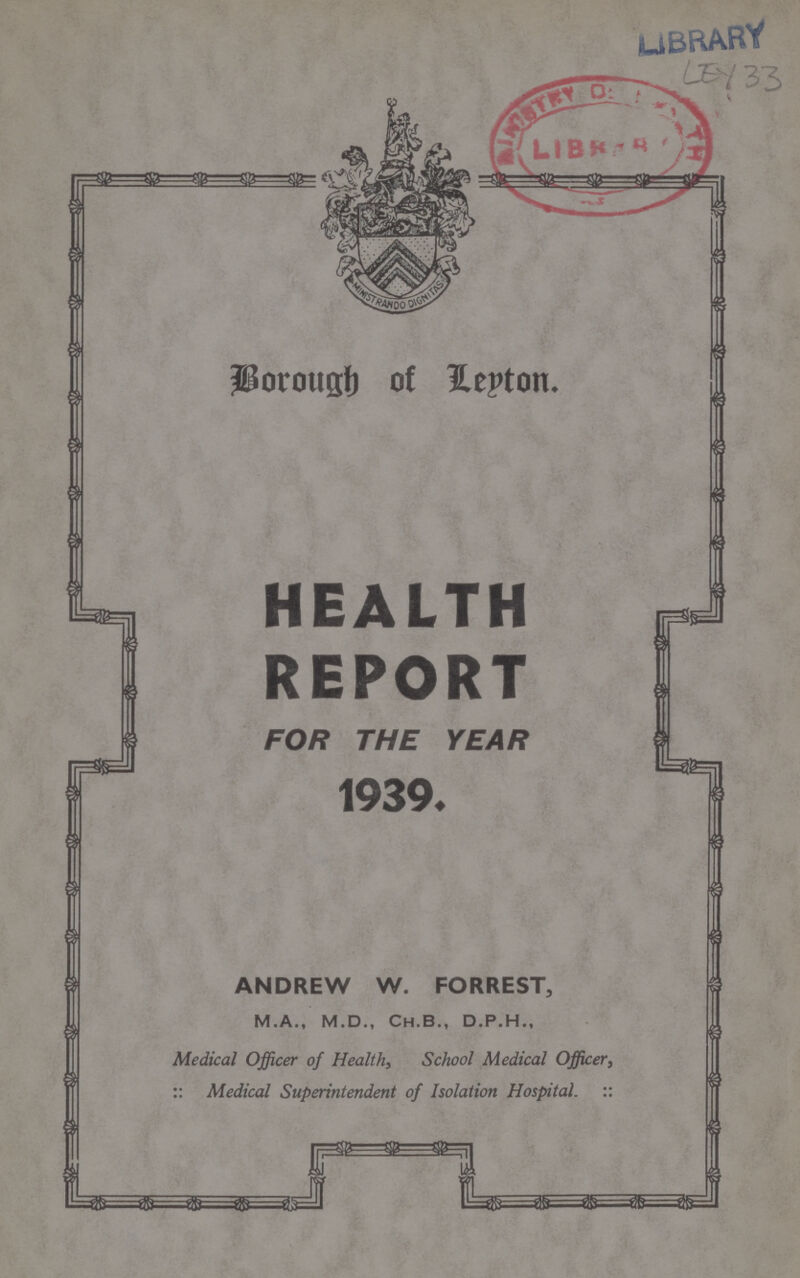 LEY 33 Borough of Leyton. HEALTH REPORT FOR THE YEAR 1939. ANDREW W. FORREST, M.A., M.D., Ch.B., D.P.H., Medical Officer of Health, School Medical Officer, :: Medical Superintendent of Isolation Hospital. ::