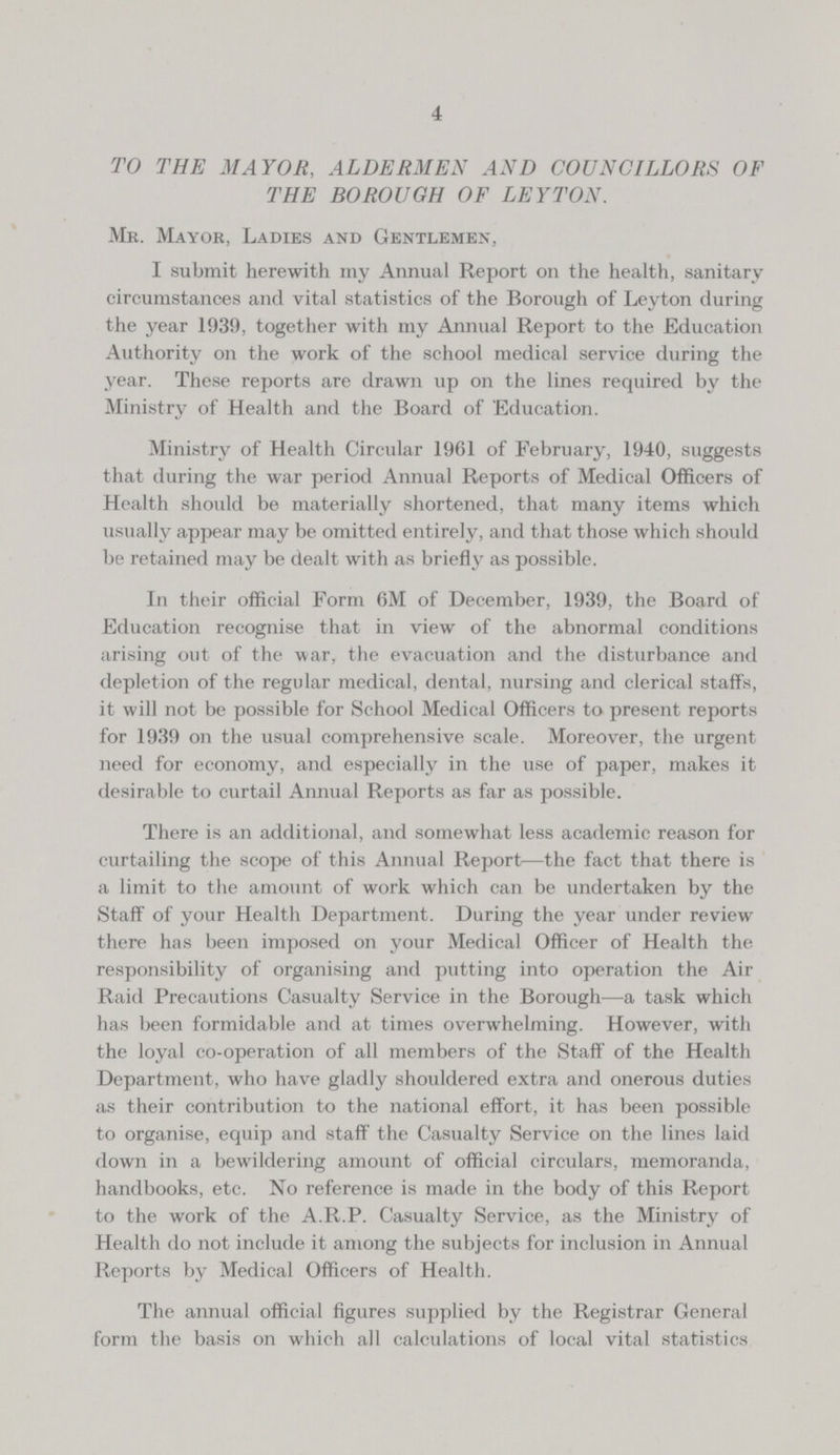 4 TO THE MAYOR, ALDERMEN AND COUNCILLORS OF THE BOROUGH OF LEYTON. Mr. Mayor, Ladies and Gentlemen, I submit herewith my Annual Report on the health, sanitary circumstances and vital statistics of the Borough of Leyton during the year 1939, together with my Annual Report to the Education Authority on the work of the school medical service during the year. These reports are drawn up on the lines required by the Ministry of Health and the Board of 'Education. Ministry of Health Circular 1961 of February, 1940, suggests that during the war period Annual Reports of Medical Officers of Health should be materially shortened, that many items which usually appear may be omitted entirely, and that those which should be retained may be dealt with as briefly as possible. In their official Form 6M of December, 1939, the Board of Education recognise that in view of the abnormal conditions arising out of the war, the evacuation and the disturbance and depletion of the regular medical, dental, nursing and clerical staffs, it will not be possible for School Medical Officers to present reports for 1939 on the usual comprehensive scale. Moreover, the urgent need for economy, and especially in the use of paper, makes it desirable to curtail Annual Reports as far as possible. There is an additional, and somewhat less academic reason for curtailing the scope of this Annual Report—the fact that there is a limit to the amount of work which can be undertaken by the Staff of your Health Department. During the year under review there has been imposed on your Medical Officer of Health the responsibility of organising and putting into operation the Air Raid Precautions Casualty Service in the Borough—a task which has been formidable and at times overwhelming. However, with the loyal co-operation of all members of the Staff of the Health Department, who have gladly shouldered extra and onerous duties as their contribution to the national effort, it has been possible to organise, equip and staff the Casualty Service on the lines laid down in a bewildering amount of official circulars, memoranda, handbooks, etc. No reference is made in the body of this Report to the work of the A.R.P. Casualty Service, as the Ministry of Health do not include it among the subjects for inclusion in Annual Reports by Medical Officers of Health. The annual official figures supplied by the Registrar General form the basis on which all calculations of local vital statistics