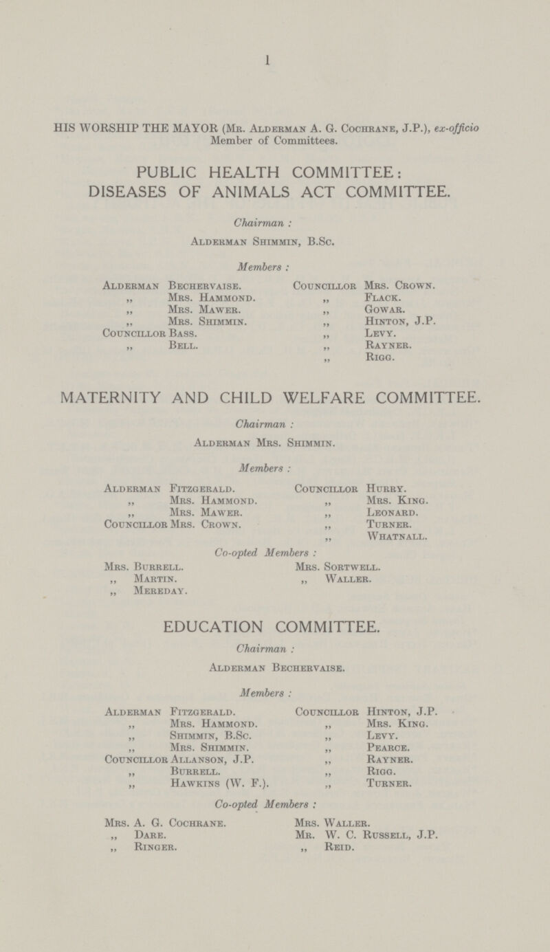 1 HIS WORSHIP THE MAYOR (Mb. Alderman A. G. Cochrane, J.P.), ex-officio Member of Committees. PUBLIC HEALTH COMMITTEE: DISEASES OF ANIMALS ACT COMMITTEE. Chairman : Alderman Shimmin, B.Sc. Members : Alderman Bechervaise. Councillor Mrs. Crown. „ Mrs. Hammond. „ Flack. „ Mrs. Mawer. „ Gowar. „ Mrs. Shimmin. „ Hinton, J.P. Councillor Bass. „ Levy. „ Bell. „ Rayner. „ Rigg. MATERNITY AND CHILD WELFARE COMMITTEE. Chairman : Alderman Mrs. Shimmin. Members : Alderman Fitzgerald. Councillor Hurry. „ Mrs. Hammond. „ Mrs. King. „ Mrs. Mawer. „ Leonard. Councillor Mrs. Crown. „ Turner. „ Whatnall. Co-opted Members : Mrs. Burrell. Mrs. Sortwell. „ Martin. „ Waller. „ Mereday. EDUCATION COMMITTEE. Chairman : Alderman Bechervaise. Members : Alderman Fitzgerald. Councillor Hinton, J.P. „ Mrs. Hammond. „ Mrs. King. „ Shimmin, B.Sc. „ Levy. „ Mrs. Shimmin. „ Pearce. Councillor Allanson, J.P. „ Rayner. „ Burrell. „ Rigg. „ Hawkins (W. F.). „ Turner. Co-opted Members : Mrs. A. G. Cochrane. Mrs. Waller. „ Dare. Mr. W. C. Russell, J.P. „ Ringer. „ Reid.