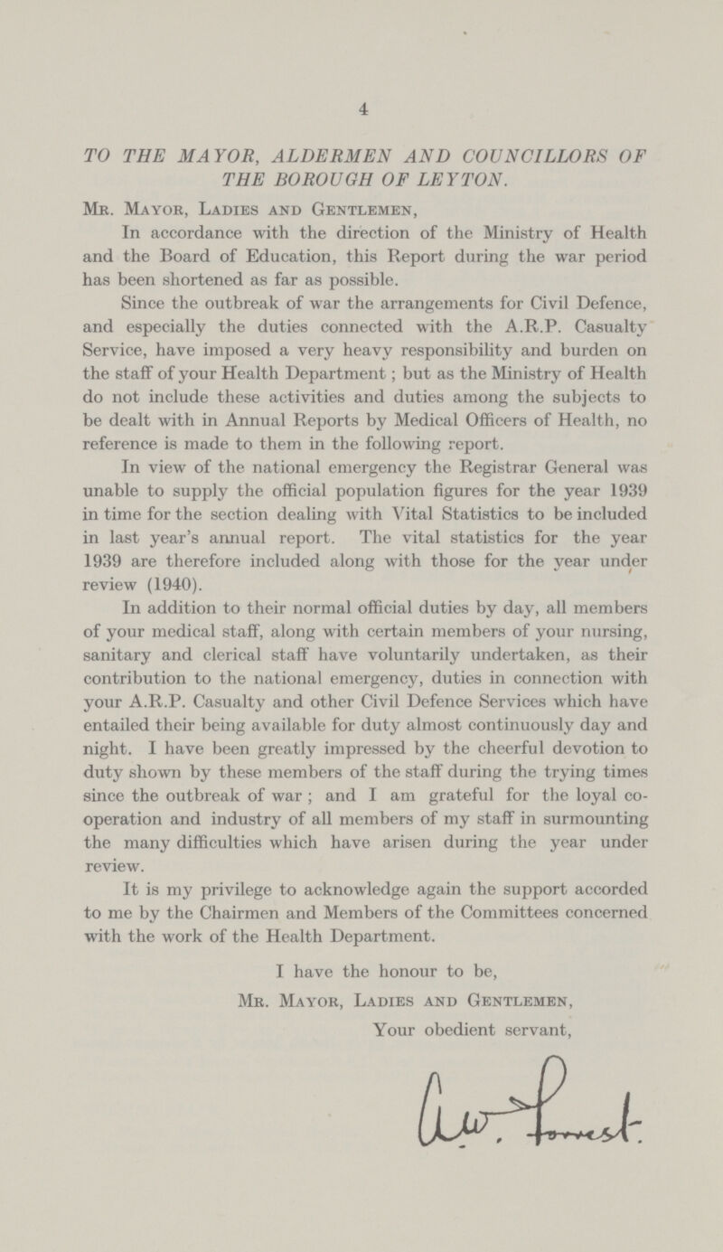 4 TO THE MAYOR, ALDERMEN AND COUNCILLORS OF THE BOROUGH OF LEYTON. Mr. Mayor, Ladies and Gentlemen, In accordance with the direction of the Ministry of Health and the Board of Education, this Report during the war period has been shortened as far as possible. Since the outbreak of war the arrangements for Civil Defence, and especially the duties connected with the A.R.P. Casualty Service, have imposed a very heavy responsibility and burden on the staff of your Health Department; but as the Ministry of Health do not include these activities and duties among the subjects to be dealt with in Annual Reports by Medical Officers of Health, no reference is made to them in the following report. In view of the national emergency the Registrar General was unable to supply the official population figures for the year 1939 in time for the section dealing with Vital Statistics to be included in last year's annual report. The vital statistics for the year 1939 are therefore included along with those for the year under review (1940). In addition to their normal official duties by day, all members of your medical staff, along with certain members of your nursing, sanitary and clerical staff have voluntarily undertaken, as their contribution to the national emergency, duties in connection with your A.R.P. Casualty and other Civil Defence Services which have entailed their being available for duty almost continuously day and night. I have been greatly impressed by the cheerful devotion to duty shown by these members of the staff during the trying times since the outbreak of war ; and I am grateful for the loyal co operation and industry of all members of my staff in surmounting the many difficulties which have arisen during the year under review. It is my privilege to acknowledge again the support accorded to me by the Chairmen and Members of the Committees concerned with the work of the Health Department. I have the honour to be, Mr. Mayor, Ladies and Gentlemen, Your obedient servant,