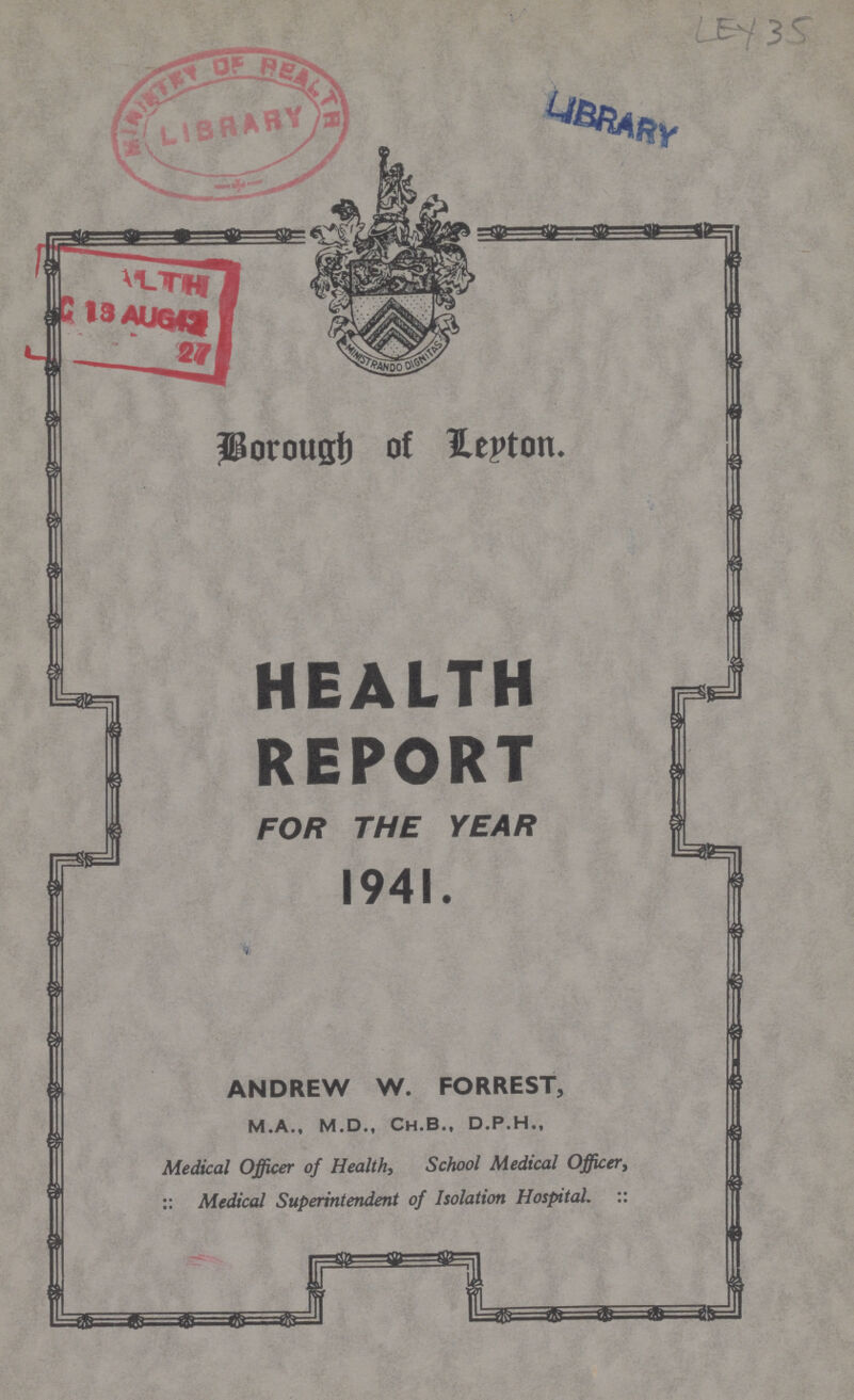 Borough of Leyton. HEALTH REPORT FOR THE YEAR 1941. ANDREW W. FORREST, M.A., M.D., Ch.B., D.P.H., Medical Officer of Health, School Medical Officer, :: Medical Superintendent of Isolation Hospital. ::