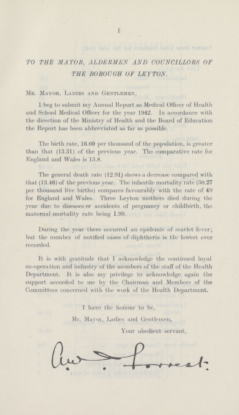 1 TO THE MAYOR, ALDERMEN AND COUNCILLORS OF THE BOROUGH OF LEY TON. Mr. Mayor, Ladies and Gentlemen, I beg to submit my Annual Report as Medical Officer of Health and School Medical Officer for the year 1942. In accordance with the direction of the Ministry of Health and the Board of Education the Report has been abbreviated as far as possible. The birth rate, 16.09 per thousand of the population, is greater than that (13.31) of the previous year. The comparative rate for England and Wales is 15.8. The general death rate (12.91) shows a decrease compared with that (13.46) of the previous year. The infantile mortality rate (50.27 per thousand live births) compares favourably with the rate of 49 for England and Wales. Three Leyton mothers died during the year due to diseases or accidents of pregnancy or childbirth, the maternal mortality rate being 1.99. During the year there occurred an epidemic of scarlet fever; but the number of notified cases of diphtheria is tle lowest ever recorded. It is with gratitude that I acknowledge the continued loyal co-operation and industry of the members of the staff of the Health Department. It is also my privilege to acknowledge again the support accorded to me by the Chairman and Members of the Committees concerned with the work of the Health Department. 1 have the honour to be, Mr, Mayor, Ladies and Gentlemen, Your obedient servant,