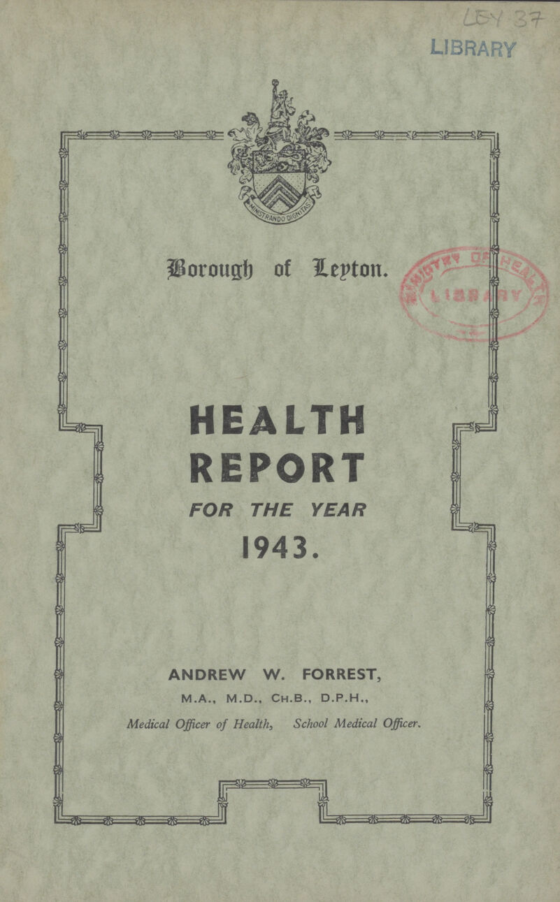 LEY 37 Borough of Leyton HEALTH REPORT FOR THE YEAR 1943. ANDREW W. FORREST, M.A., M.D., Ch.B., D.P.H., Medical Officer of Health, School Medical Officer.