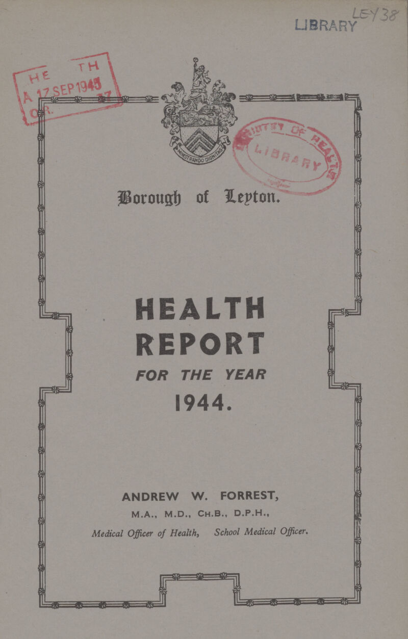 LEY 38 Borough of Leyton. HEALTH REPORT FOR THE YEAR 1944. ANDREW W. FORREST, M.A., M.D., Ch.B., D.P.H., Medical Officer of Health, School Medical Officer.