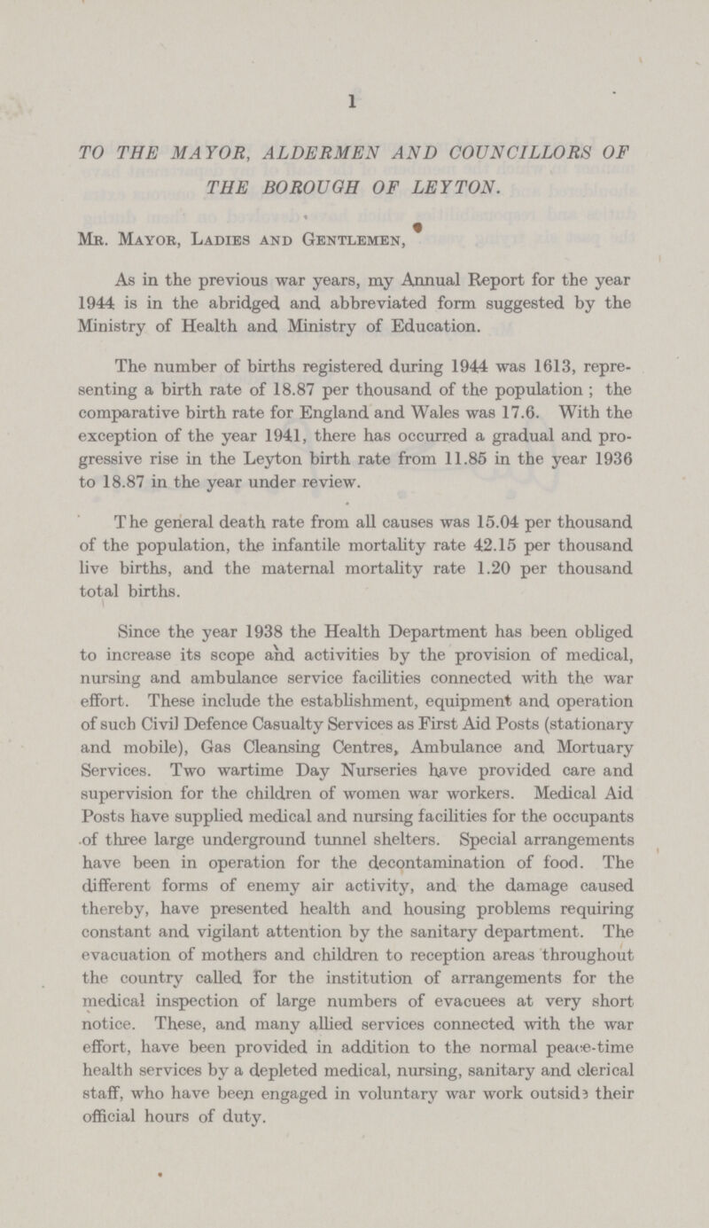 1 TO THE MAYOR, ALDERMEN AND COUNCILLORS OF THE BOROUGH OF LEYTON. Mr. Mayor, Ladies and Gentlemen, As in the previous war years, my Annual Report for the year 1944 is in the abridged and abbreviated form suggested by the Ministry of Health and Ministry of Education. The number of births registered during 1944 was 1613, repre senting a birth rate of 18.87 per thousand of the population; the comparative birth rate for England and Wales was 17.6. With the exception of the year 1941, there has occurred a gradual and pro gressive rise in the Leyton birth rate from 11.85 in the year 1936 to 18.87 in the year under review. The general death rate from all causes was 15.04 per thousand of the population, the infantile mortality rate 42.15 per thousand live births, and the maternal mortality rate 1.20 per thousand total births. Since the year 1938 the Health Department has been obliged to increase its scope and activities by the provision of medical, nursing and ambulance service facilities connected with the war effort. These include the establishment, equipment and operation of such Civil Defence Casualty Services as First Aid Posts (stationary and mobile), Gas Cleansing Centres, Ambulance and Mortuary Services. Two wartime Day Nurseries have provided care and supervision for the children of women war workers. Medical Aid Posts have supplied medical and nursing facilities for the occupants of three large underground tunnel shelters. Special arrangements have been in operation for the decontamination of food. The different forms of enemy air activity, and the damage caused thereby, have presented health and housing problems requiring constant and vigilant attention by the sanitary department. The evacuation of mothers and children to reception areas throughout the country called for the institution of arrangements for the medical inspection of large numbers of evacuees at very short notice. These, and many allied services connected with the war effort, have been provided in addition to the normal peace-time health services by a depleted medical, nursing, sanitary and clerical staff, who have been engaged in voluntary war work outside their official hours of duty.