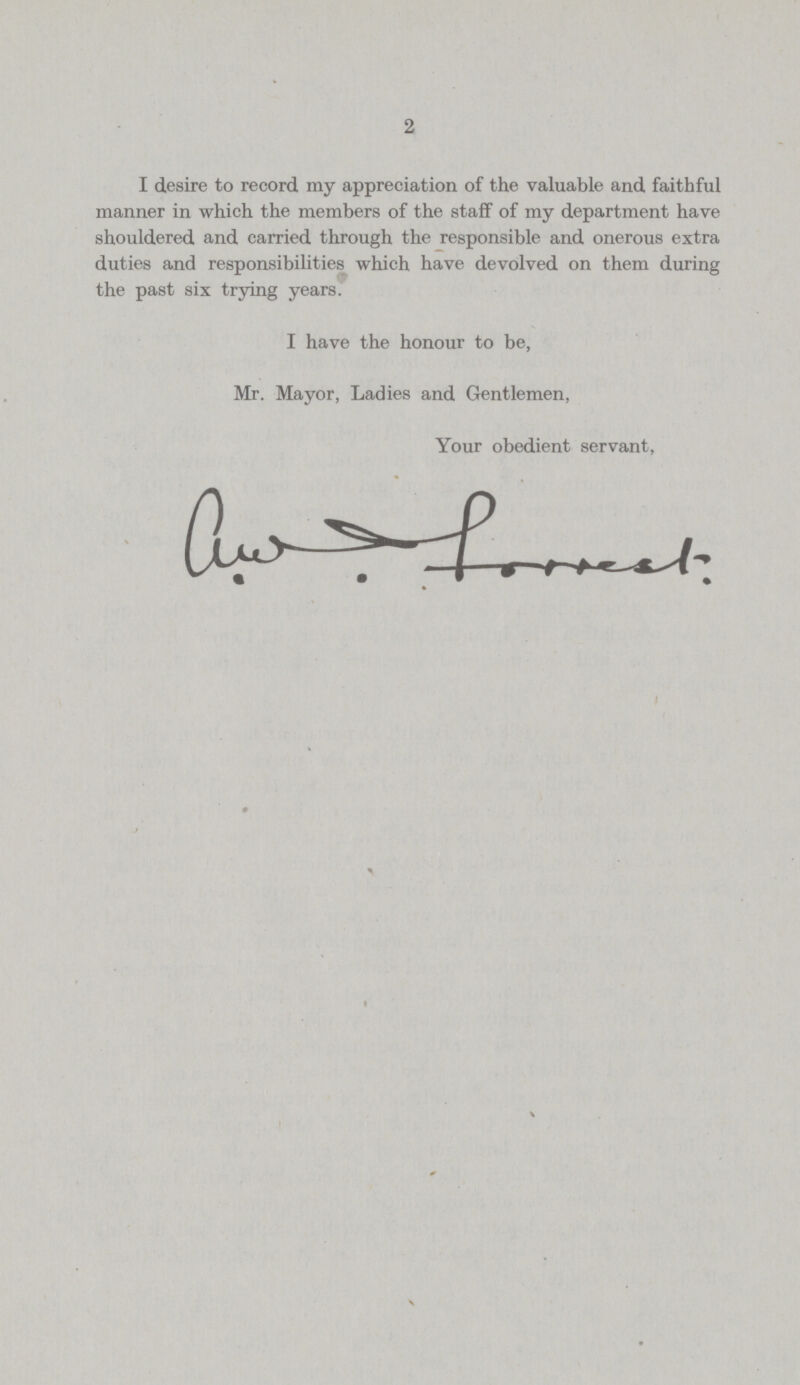 2 I desire to record my appreciation of the valuable and faithful manner in which the members of the staff of my department have shouldered and carried through the responsible and onerous extra duties and responsibilities which have devolved on them during the past six trying years. I have the honour to be, Mr. Mayor, Ladies and Gentlemen, Your obedient servant,