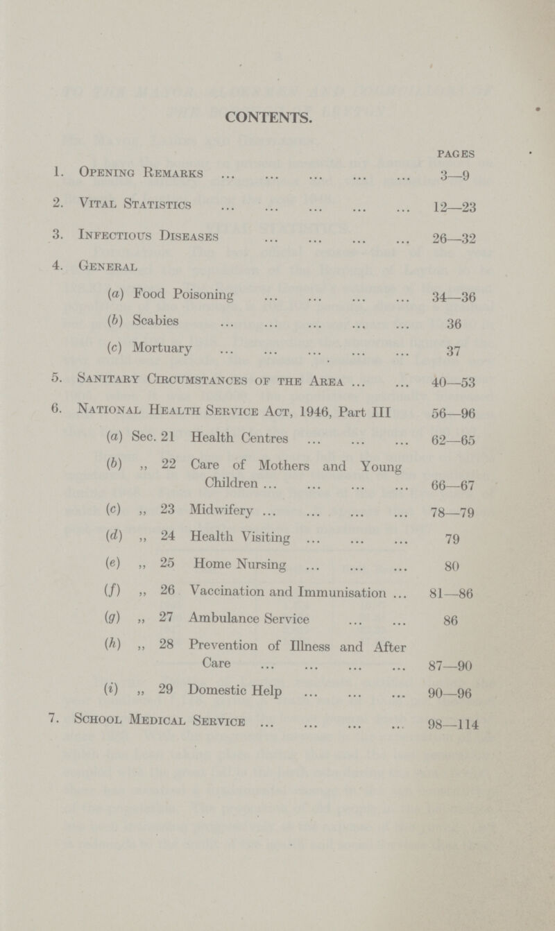 CONTENTS. pages 1. Opening Remarks 3—9 2. Vital Statistics 12—23 3. Infectious Diseases 26—32 4. General (a) Food Poisoning 34—36 (b) Scabies 36 (c) Mortuary 37 5. Sanitary Circumstances of the Area 40—53 6. National Health Service Act, 1946, Part III 56—96 (a) Sec. 21 Health Centres 62—65 (b) „ 22 Care of Mothers and Young Children 66—67 (c) „ 23 Midwifery 78—79 (d) „ 24 Health Visiting 79 (e) ,, 25 Home Nursing 80 (/) ,, 26 Vaccination and Immunisation 81—86 (g) „ 27 Ambulance Service 86 (h) ,, 28 Prevention of Illness and After Care 87—90 (i) „ 29 Domestic Help 90—96 7. School Medical Service 98—114