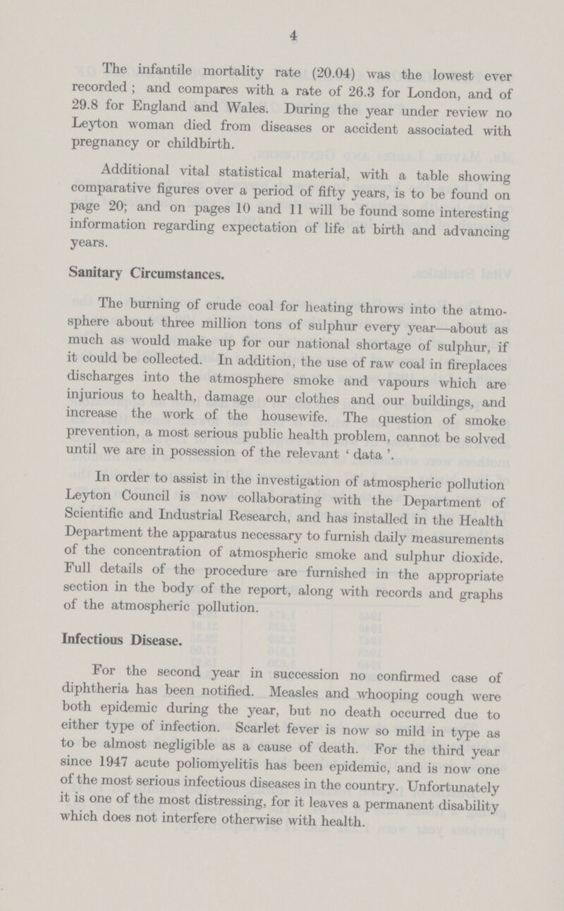 4 The infantile mortality rate (20.04) was the lowest ever recorded ; and compares with a rate of 26.3 for London, and of 29.8 for England and Wales. During the year under review no Leyton woman died from diseases or accident associated with pregnancy or childbirth. Additional vital statistical material, with a table showing comparative figures over a period of fifty years, is to be found on page 20; and on pages 10 and 11 will be found some interesting information regarding expectation of life at birth and advancing years. Sanitary Circumstances. The burning of crude coal for heating throws into the atmo sphere about three million tons of sulphur every year—about as much as would make up for our national shortage of sulphur, if it could be collected. In addition, the use of raw coal in fireplaces discharges into the atmosphere smoke and vapours which are injurious to health, damage our clothes and our buildings, and increase the work of the housewife. The question of smoke prevention, a most serious public health problem, cannot be solved until we are in possession of the relevant ' data In order to assist in the investigation of atmospheric pollution Leyton Council is now collaborating with the Department of Scientific and Industrial Research, and has installed in the Health Department the apparatus necessary to furnish daily measurements of the concentration of atmospheric smoke and sulphur dioxide. Full details of the procedure are furnished in the appropriate section in the body of the report, along with records and graphs of the atmospheric pollution. Infectious Disease. For the second year in succession no confirmed case of diphtheria has been notified. Measles and whooping cough were both epidemic during the year, but no death occurred due to either type of infection. Scarlet fever is now so mild in type as to be almost negligible as a cause of death. For the third year since 1947 acute poliomyelitis has been epidemic, and is now one of the most serious infectious diseases in the country. Unfortunately it is one of the most distressing, for it leaves a permanent disability which does not interfere otherwise with health.