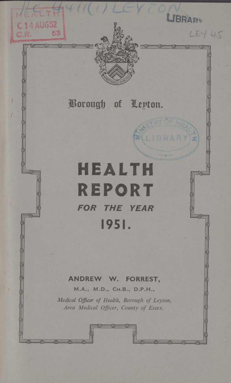 AC 4411(1) LEYTON LEY 45 Borough of Leyton HEALTH REPORT FOR THE YEAR 1951. ANDREW W. FORREST, M.A., M.D., Ch.B., D.P.H., Medical Officer of Health, Borough of Leyton, Area Medical Officer, County of Essex.