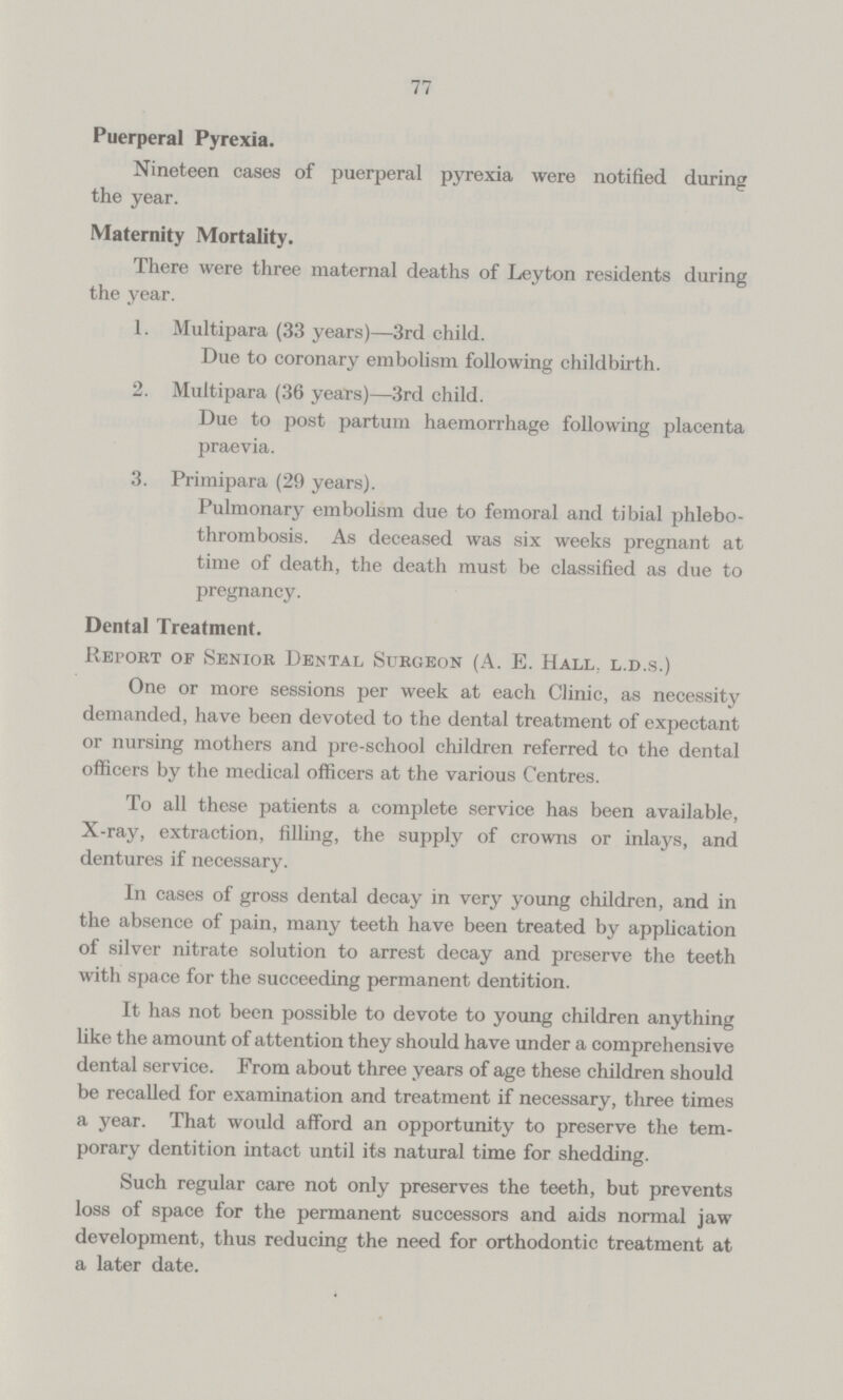 77 Puerperal Pyrexia. Nineteen cases of puerperal pyrexia were notified during the year. Maternity Mortality. There were three maternal deaths of Leyton residents during the year. 1. Multipara (33 years)—3rd child. Due to coronary embolism following childbirth. 2. Multipara (36 years)—3rd child. Due to post partum haemorrhage following placenta praevia. 3. Primipara (29 years). Pulmonary embolism due to femoral and tibial phlebo thrombosis. As deceased was six weeks pregnant at time of death, the death must be classified as due to pregnancy. Dental Treatment. Report of Senior Dental Surgeon (A. E. Hall, l.d.s.) One or more sessions per week at each Clinic, as necessity demanded, have been devoted to the dental treatment of expectant or nursing mothers and pre-school children referred to the dental officers by the medical officers at the various Centres. To all these patients a complete service has been available, X-ray, extraction, filling, the supply of crowns or inlays, and dentures if necessary. In cases of gross dental decay in very young children, and in the absence of pain, many teeth have been treated by application of silver nitrate solution to arrest decay and preserve the teeth with space for the succeeding permanent dentition. It has not been possible to devote to young children anything like the amount of attention they should have under a comprehensive dental service. From about three years of age these children should be recalled for examination and treatment if necessary, three times a year. That would afford an opportunity to preserve the tem porary dentition intact until its natural time for shedding. Such regular care not only preserves the teeth, but prevents loss of space for the permanent successors and aids normal jaw development, thus reducing the need for orthodontic treatment at a later date.