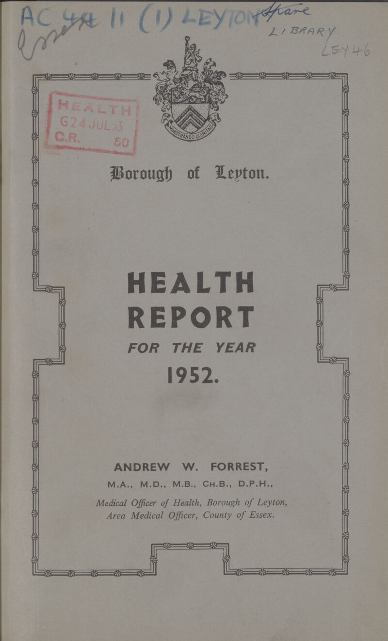 AC 44 11 (1) LEYTON LEY 46 Borough of Leyton HEALTH REPORT FOR THE YEAR 1952. ANDREW W. FORREST, M.A., M.D., M.B., Ch.B., D.P.H., Medical Officer of Health, Borough of Leyton, Area Medical Officer, County of Essex.