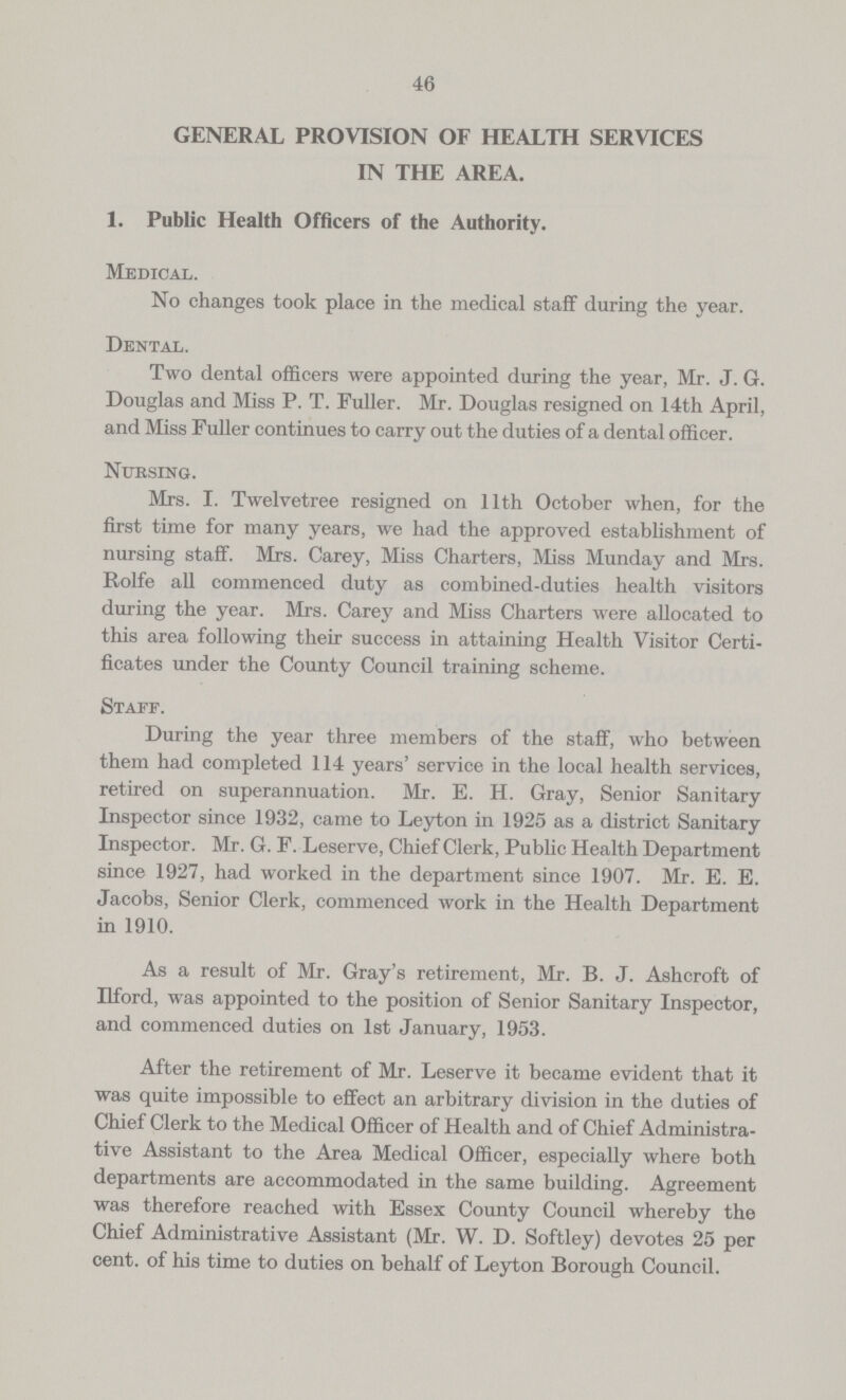 46 GENERAL PROVISION OF HEALTH SERVICES IN THE AREA. 1. Public Health Officers of the Authority. Medical. No changes took place in the medical staff during the year. Dental. Two dental officers were appointed during the year, Mr. J. G. Douglas and Miss P. T. Fuller. Mr. Douglas resigned on 14th April, and Miss Fuller continues to carry out the duties of a dental officer. Nursing. Mrs. I. Twelvetree resigned on 11th October when, for the first time for many years, we had the approved establishment of nursing staff. Mrs. Carey, Miss Charters, Miss Munday and Mrs. Rolfe all commenced duty as combined-duties health visitors during the year. Mrs. Carey and Miss Charters were allocated to this area following their success in attaining Health Visitor Certi ficates under the County Council training scheme. Staff. During the year three members of the staff, who between them had completed 114 years' service in the local health services, retired on superannuation. Mr. E. H. Gray, Senior Sanitary Inspector since 1932, came to Leyton in 1925 as a district Sanitary Inspector. Mr. G. F. Leserve, Chief Clerk, Public Health Department since 1927, had worked in the department since 1907. Mr. E. E. Jacobs, Senior Clerk, commenced work in the Health Department in 1910. As a result of Mr. Gray's retirement, Mr. B. J. Ashcroft of Ilford, was appointed to the position of Senior Sanitary Inspector, and commenced duties on 1st January, 1953. After the retirement of Mr. Leserve it became evident that it was quite impossible to effect an arbitrary division in the duties of Chief Clerk to the Medical Officer of Health and of Chief Administra tive Assistant to the Area Medical Officer, especially where both departments are accommodated in the same building. Agreement was therefore reached with Essex County Council whereby the Chief Administrative Assistant (Mr. W. D. Softley) devotes 25 per cent. of his time to duties on behalf of Leyton Borough Council.