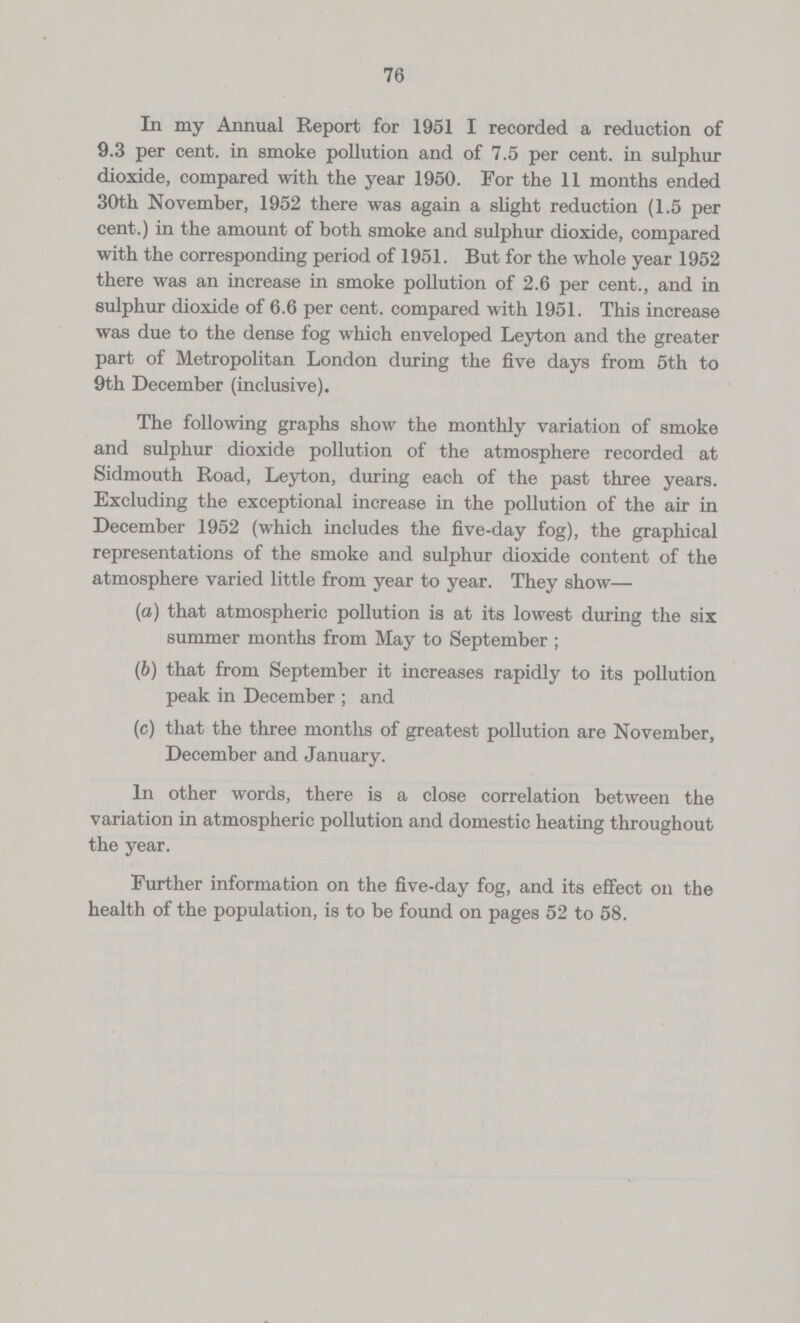 76 In my Annual Report for 1951 I recorded a reduction of 9.3 per cent. in smoke pollution and of 7.5 per cent. in sulphur dioxide, compared with the year 1950. For the 11 months ended 30th November, 1952 there was again a slight reduction (1.5 per cent.) in the amount of both smoke and sulphur dioxide, compared with the corresponding period of 1951. But for the whole year 1952 there was an increase in smoke pollution of 2.6 per cent., and in sulphur dioxide of 6.6 per cent, compared with 1951. This increase was due to the dense fog which enveloped Leyton and the greater part of Metropolitan London during the five days from 5th to 9th December (inclusive). The following graphs show the monthly variation of smoke and sulphur dioxide pollution of the atmosphere recorded at Sidmouth Road, Leyton, during each of the past three years. Excluding the exceptional increase in the pollution of the air in December 1952 (which includes the five-day fog), the graphical representations of the smoke and sulphur dioxide content of the atmosphere varied little from year to year. They show— (а) that atmospheric pollution is at its lowest during the six summer months from May to September; (b) that from September it increases rapidly to its pollution peak in December; and (c) that the three months of greatest pollution are November, December and January. In other words, there is a close correlation between the variation in atmospheric pollution and domestic heating throughout the year. Further information on the five-day fog, and its effect on the health of the population, is to be found on pages 52 to 58.