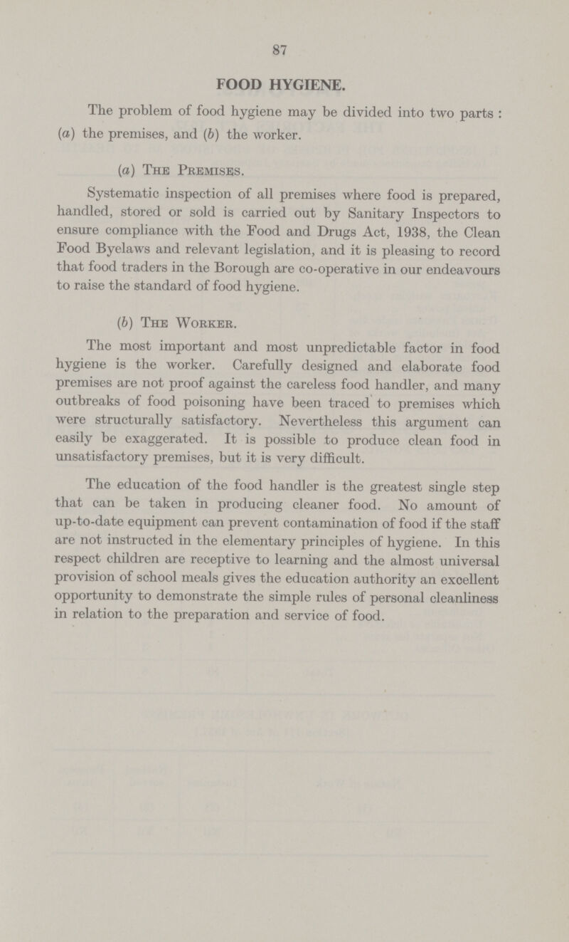 87 FOOD HYGIENE. The problem of food hygiene may be divided into two parts : (a) the premises, and (b) the worker. (a) The Premises. Systematic inspection of all premises where food is prepared, handled, stored or sold is carried out by Sanitary Inspectors to ensure compliance with the Food and Drugs Act, 1938, the Clean Food Byelaws and relevant legislation, and it is pleasing to record that food traders in the Borough are co-operative in our endeavours to raise the standard of food hygiene. (b) The Worker. The most important and most unpredictable factor in food hygiene is the worker. Carefully designed and elaborate food premises are not proof against the careless food handler, and many outbreaks of food poisoning have been traced to premises which were structurally satisfactory. Nevertheless this argument can easily be exaggerated. It is possible to produce clean food in unsatisfactory premises, but it is very difficult. The education of the food handler is the greatest single step that can be taken in producing cleaner food. No amount of up-to-date equipment can prevent contamination of food if the staff are not instructed in the elementary principles of hygiene. In this respect children are receptive to learning and the almost universal provision of school meals gives the education authority an excellent opportunity to demonstrate the simple rules of personal cleanliness in relation to the preparation and service of food.