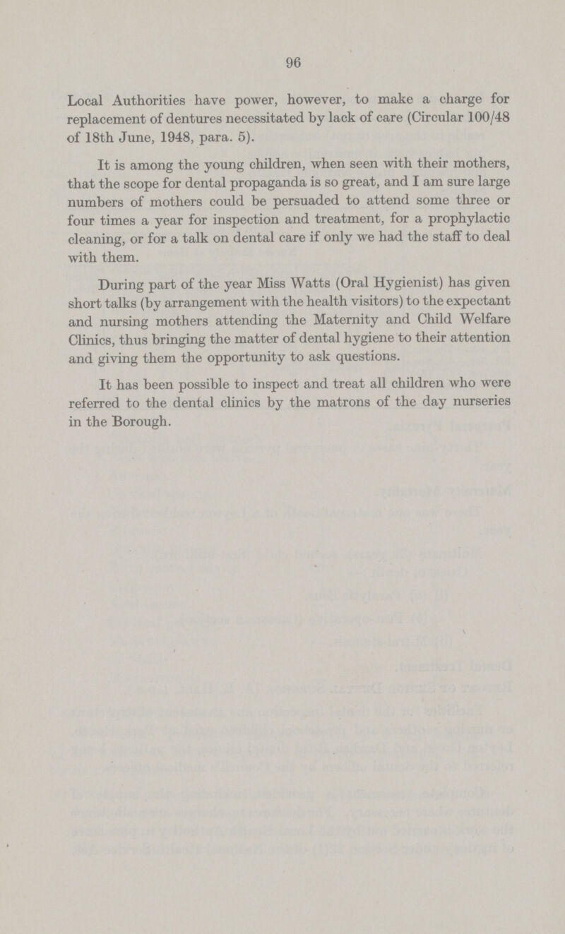 96 Local Authorities have power, however, to make a charge for replacement of dentures necessitated by lack of care (Circular 100/48 of 18th June, 1948, para. 5). It is among the young children, when seen with their mothers, that the scope for dental propaganda is so great, and I am sure large numbers of mothers could be persuaded to attend some three or four times a year for inspection and treatment, for a prophylactic cleaning, or for a talk on dental care if only we had the staff to deal with them. During part of the year Miss Watts (Oral Hygienist) has given short talks (by arrangement with the health visitors) to the expectant and nursing mothers attending the Maternity and Child Welfare Clinics, thus bringing the matter of dental hygiene to their attention and giving them the opportunity to ask questions. It has been possible to inspect and treat all children who were referred to the dental clinics by the matrons of the day nurseries in the Borough.