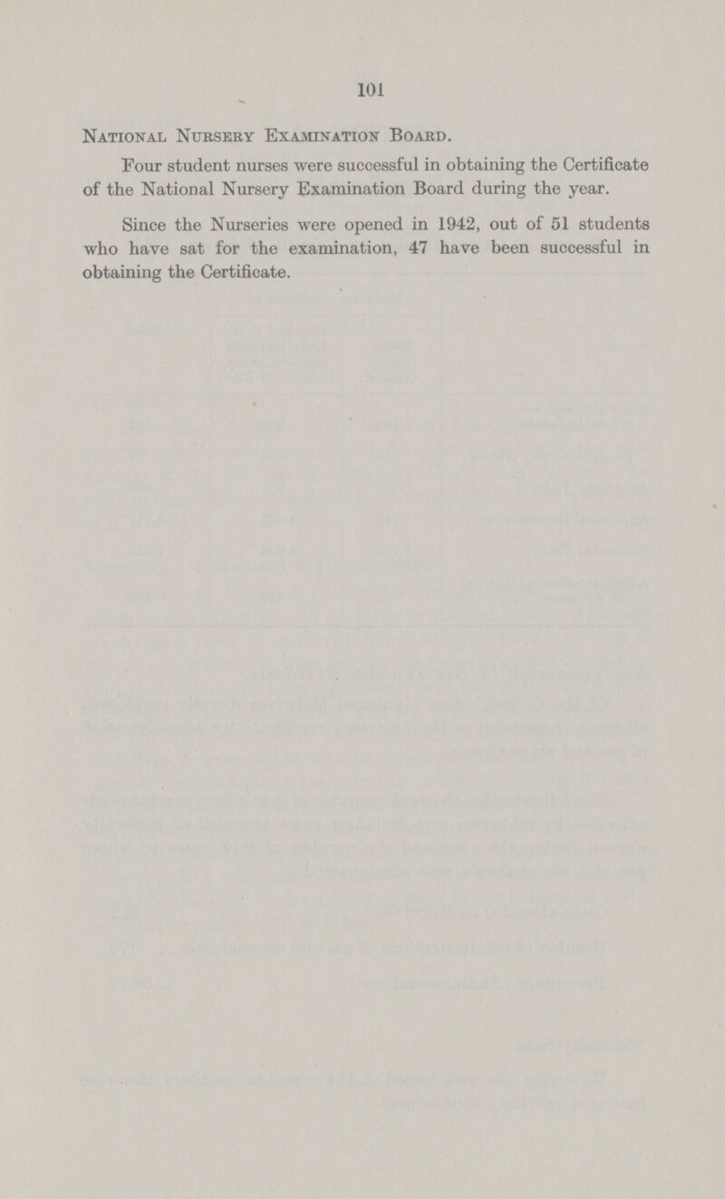 101 National Ntjbsery Examination Board. Pour student nurses were successful in obtaining the Certificate of the National Nursery Examination Board during the year. Since the Nurseries were opened in 1942, out of 51 students who have sat for the examination, 47 have been successful in obtaining the Certificate.