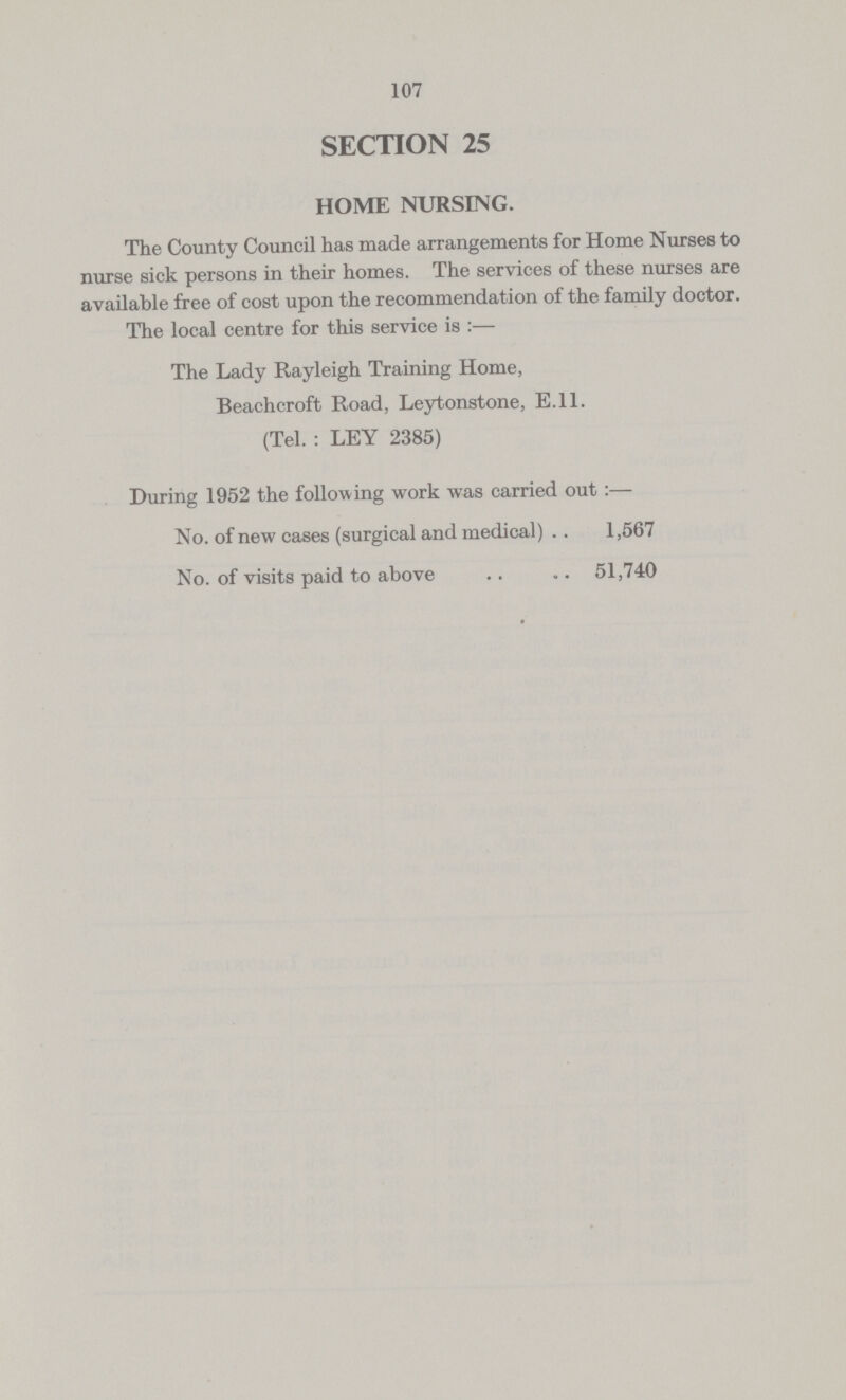 107 SECTION 25 HOME NURSING. The County Council has made arrangements for Home Nurses to nurse sick persons in their homes. The services of these nurses are available free of cost upon the recommendation of the family doctor. The local centre for this service is :— The Lady Rayleigh Training Home, Beachcroft Road, Leytonstone, E.ll. (Tel. : LEY 2385) During 1952 the following work was carried out:— No. of new cases (surgical and medical) 1,567 No. of visits paid to above 51,740