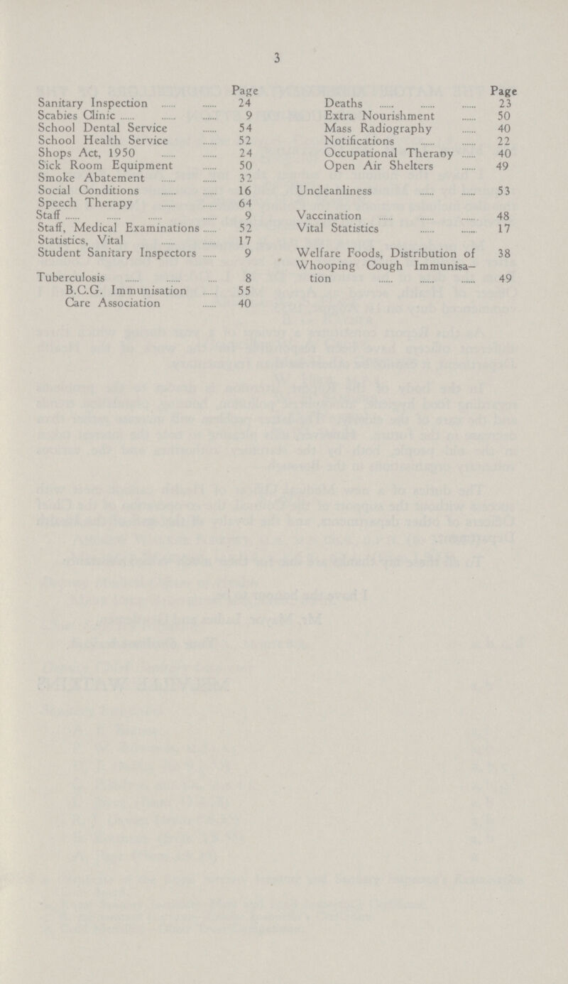 3 Page Sanitary Inspection 24 Scabies Clinic 9 School Dental Service 54 School Health Service 52 Shops Act, 1950 24 Sick Room Equipment 50 Smoke Abatement 32 Social Conditions 16 Speech Therapy 64 Staff 9 Staff, Medical Examinations 52 Statistics, Vital 17 Student Sanitary Inspectors 9 Tuberculosis 8 B.C.G. Immunisation 55 Care Association 40 Page Deaths 23 Extra Nourishment 50 Mass Radiography 40 Notifications 22 Occupational Therapy 40 Open Air Shelters 49 Uncleanliness 53 Vaccination 48 Vital Statistics 17 Welfare Foods, Distribution of 38 Whooping Cough Immunisa tion 49