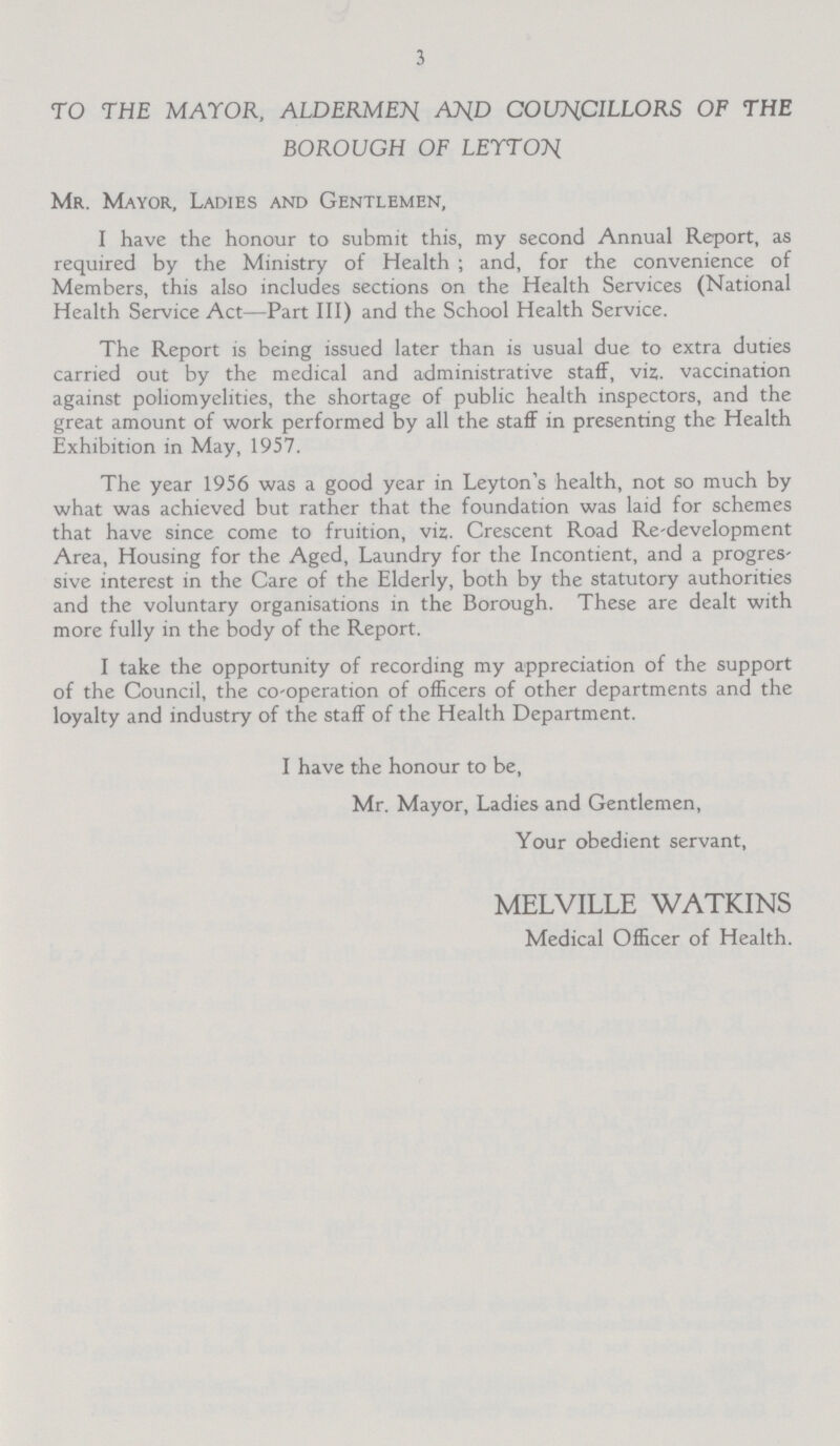 3 TO THE MAYOR, ALDERMEN AND COUNCILLORS OF THE BOROUGH OF LEYTON Mr. Mayor, Ladies and Gentlemen, I have the honour to submit this, my second Annual Report, as required by the Ministry of Health ; and, for the convenience of Members, this also includes sections on the Health Services (National Health Service Act—Part III) and the School Health Service. The Report is being issued later than is usual due to extra duties carried out by the medical and administrative staff, viz. vaccination against poliomyelities, the shortage of public health inspectors, and the great amount of work performed by all the staff in presenting the Health Exhibition in May, 1957. The year 1956 was a good year in Leyton's health, not so much by what was achieved but rather that the foundation was laid for schemes that have since come to fruition, viz. Crescent Road Re-development Area, Housing for the Aged, Laundry for the Incontient, and a progres sive interest in the Care of the Elderly, both by the statutory authorities and the voluntary organisations in the Borough. These are dealt with more fully in the body of the Report. I take the opportunity of recording my appreciation of the support of the Council, the co-operation of officers of other departments and the loyalty and industry of the staff of the Health Department. I have the honour to be, Mr. Mayor, Ladies and Gentlemen, Your obedient servant, MELVILLE WATKINS Medical Officer of Health.