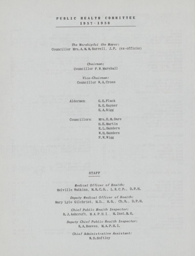 public health committee 1957-1958 The Worshipful the Mayor: Councillor Mrs. A. M. M. Burrell, J.P. (ex-officio) Chairman: Councillor F.W.Marshall Vice-Chairman: Councillor W.A.Cross Aldermen Councillors G.S.Flack B. G. Rayner E. A.Rigg Mrs.E.M.Dare H. E. Martin E. L. Sanders W. H. Sanders F. W.Wigg STAFF Medical Officer of Health: Melville Watkins, M.R.C.S., L.R.C.P., D.P.H. Deputy Medical Officer of Health: Mary Lyle Gilchrist. M.D., M. B.. Ch.B. , D.P.H. Chief Public Health Inspector; B. J. Ashcroft, II A P.H.I M. Inst.B. E. Deputy Chief Public Health Inspector: R. A. Reeves, M. A. P.H.I. Chief Administrative Assistant: W. D.Softley