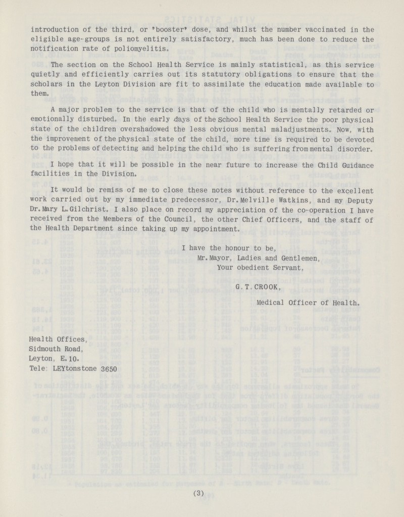 introduction of the third, or 'booster' dose, and whilst the number vaccinated in the eligible age-groups is not entirely satisfactory, much has been done to reduce the notification rate of poliomyelitis. The section on the School Health Service is mainly statistical, as this service quietly and efficiently carries out its statutory obligations to ensure that the scholars in the Leyton Division are fit to assimilate the education made available to them. A major problem to the service is that of the child who is mentally retarded or emotionally disturbed. In the early days of the school Health Service the poor physical state of the children overshadowed the less obvious mental maladjustments. Now, with the improvement of the physical state of the child, more time is required to be devoted to the problems of detecting and helping the child who is suffering from mental disorder. I hope that it will be possible in the near future to increase the Child Guidance facilities in the Division. It would be remiss of me to close these notes without reference to the excellent work carried out by my immediate predecessor, Dr. Melville Watkins, and my Deputy Dr. Mary L.Gilchrist. I also place on record my appreciation of the co-operation I have received from the Members of the Council, the other Chief Officers, and the staff of the Health Department since taking up my appointment. I have the honour to be, Mr. Mayor, Ladies and Gentlemen, Your obedient Servant, G.T. CROOK, Medical Officer of Health. Health Offices, Sidmouth Road. Leyton, E.10. Tele LEYtonstone 3650 (3)