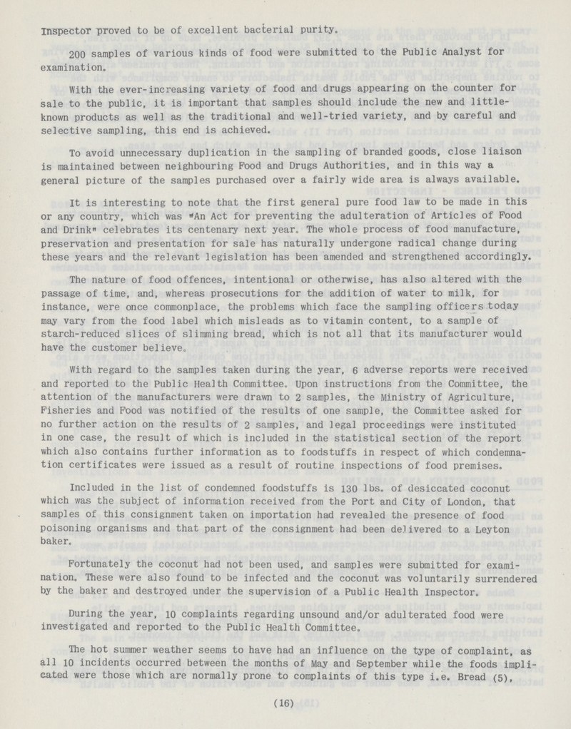 inspector proved to be of excellent bacterial purity. 200 samples of various kinds of food were submitted to the Public Analyst for examination. With the ever-increasing variety of food and drugs appearing on the counter for sale to the public, it is important that samples should include the new and little known products as well as the traditional and well-tried variety, and by careful and selective sampling, this end is achieved. To avoid unnecessary duplication in the sampling of branded goods, close liaison is maintained between neighbouring Pood and Drugs Authorities, and in this way a general picture of the samples purchased over a fairly wide area is always available. It is interesting to note that the first general pure food law to be made in this or any country, which was An Act for preventing the adulteration of Articles of Food and Drink celebrates its centenary next year. The whole process of food manufacture, preservation and presentation for sale has naturally undergone radical change during these years and the relevant legislation has been amended and strengthened accordingly. The nature of food offences, intentional or otherwise, has also altered with the passage of time, and, whereas prosecutions for the addition of water to milk, for instance, were once commonplace, the problems which face the sampling officers today may vary from the food label which misleads as to vitamin content, to a sample of starch-reduced slices of slimming bread, which is not all that its manufacturer would have the customer believe. With regard to the samples taken during the year, 6 adverse reports were received and reported to the Public Health Committee. Upon instructions from the Committee, the attention of the manufacturers were drawn to 2 samples, the Ministry of Agriculture, Fisheries and Food was notified of the results of one sample, the Committee asked for no further action on the results of 2 samples, and legal proceedings were instituted in one case, the result of which is included in the statistical section of the report which also contains further information as to foodstuffs in respect of which condemna tion certificates were issued as a result of routine inspections of food premises. Included in the list of condemned foodstuffs is 130 lbs. of desiccated coconut which was the subject of information received from the Port and City of London, that samples of this consignment taken on importation had revealed the presence of food poisoning organisms and that part of the consignment had been delivered to a Leyton baker. Fortunately the coconut had not been used, and samples were submitted for exami nation. These were also found to be infected and the coconut was voluntarily surrendered by the baker and destroyed under the supervision of a Public Health Inspector. During the year, 10 complaints regarding unsound and/or adulterated food were investigated and reported to the Public Health Committee. The hot summer weather seems to have had an influence on the type of complaint, as all 10 incidents occurred between the months of May and September while the foods impli cated were those which are normally prone to complaints of this type i.e. Bread (5). (16)