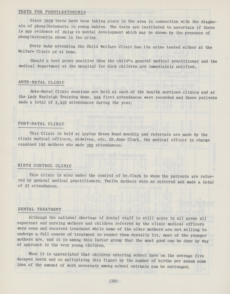 TESTS FOR PHENYLKETONURIA Since 1958 tests have been taking place in the area in connection with the diagno sis of phenylketonuria in young babies The tests are instituted to ascertain if there is any evidence of delay in mental development which may be shown by the presence of phenylketonuria shown in the urine Every baby attending the Child Welfare Clinic has its urine tested either at the Welfare Clinic or at home„ Should a test prove positive then the child's general medical practitioner and the medical department at the Hospital for Sick children are immediately notified. ANTE-NATAL CLINIC Ante-Natal Clinic sessions are held at each.of the health services clinics and at the Lady Rayleigh Training Home, 554 first attendances were recorded and these patients made a total of 3,423 attendances during the year. POST-NATAL CLINIC This Clinic is held at Leyton Green Road monthly and referrals are made by the clinic medical officers, midwives, etc. Dr.Anne Clark, the medical officer in charge examined 145 mothers who made 202 attendances. BIRTH CONTROL CLINIC This clinic is also under the control of Dr.Clark to whom the patients are refer red by general medical practitioners. Twelve mothers were so referred and made a total of 37 attendances. DENTAL TREATMENT Although the national shortage of dental staff is still acute in all areas all expectant and nursing mothers and children referred by the clinic medical officers were seen and received treatment while some of the older mothers are not willing to undergo a full course of treatment to render them dentally fit, most of the younger mothers are, and it is among this latter group that the most good can be done by way of approach to the very young children. When it is appreciated that children entering school have on the average five decayed teeth and on multiplying this figure by the number of births per annum some idea of the amount of work necessary among school entrants can be envisaged. (38)