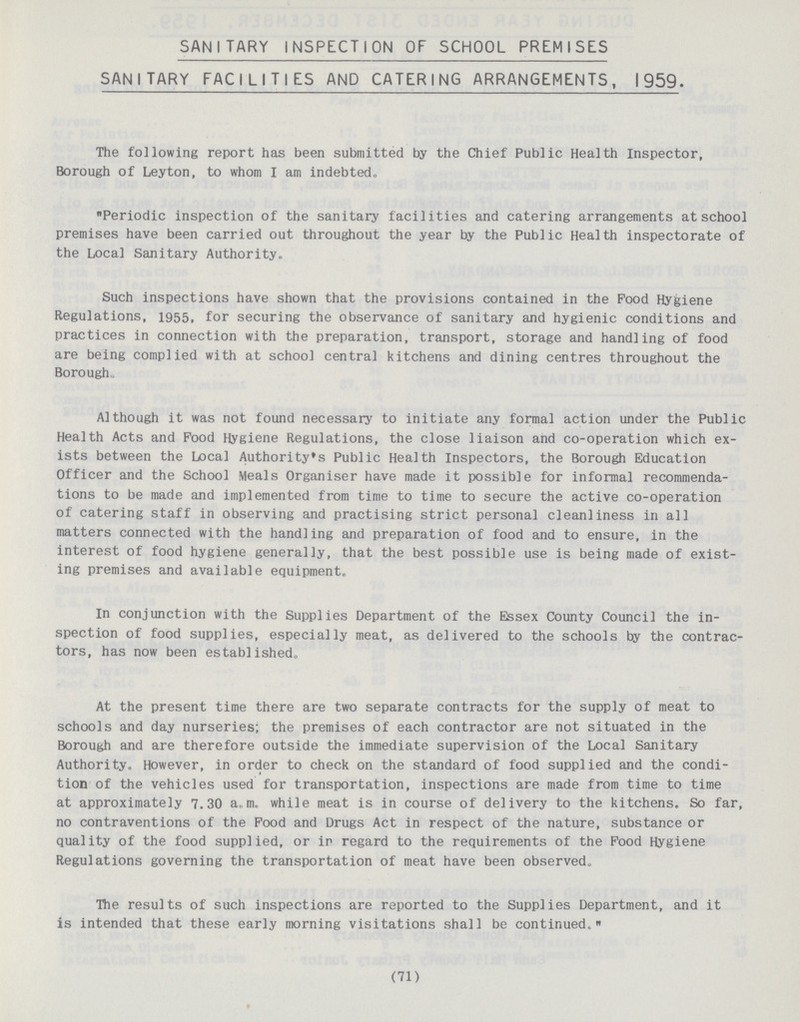 SANITARY INSPECTION OF SCHOOL PREMISES SANITARY FACILITIES AND CATERING ARRANGEMENTS, 1959. The following report has been submitted by the Chief Public Health Inspector, Borough of Leyton, to whom I am indebted, Periodic inspection of the sanitary facilities and catering arrangements at school premises have been carried out throughout the year by the Public Health inspectorate of the Local Sanitary Authority. Such inspections have shown that the provisions contained in the Pood Hygiene Regulations, 1955, for securing the observance of sanitary and hygienic conditions and practices in connection with the preparation, transport, storage and handling of food are being complied with at school central kitchens and dining centres throughout the Borough. Although it was not found necessary to initiate any formal action under the Public Health Acts and Food Hygiene Regulations, the close liaison and co-operation which ex ists between the Local Authority's Public Health Inspectors, the Borough Education Officer and the School Meals Organiser have made it possible for informal recommenda tions to be made and implemented from time to time to secure the active co-operation of catering staff in observing and practising strict personal cleanliness in all matters connected with the handling and preparation of food and to ensure, in the interest of food hygiene generally, that the best possible use is being made of exist ing premises and available equipment. In conjunction with the Supplies Department of the Essex County Council the in spection of food supplies, especially meat, as delivered to the schools by the contrac tors, has now been established. At the present time there are two separate contracts for the supply of meat to schools and day nurseries; the premises of each contractor are not situated in the Borough and are therefore outside the immediate supervision of the Local Sanitary Authority. However, in order to check on the standard of food supplied and the condi tion of the vehicles used for transportation, inspections are made from time to time at approximately 7.30 a„m.. while meat is in course of delivery to the kitchens. So far, no contraventions of the Pood and Drugs Act in respect of the nature, substance or quality of the food supplied, or in regard to the requirements of the Pood Hygiene Regulations governing the transportation of meat have been observed. The results of such inspections are reported to the Supplies Department, and it is intended that these early morning visitations shall be continued. (71)