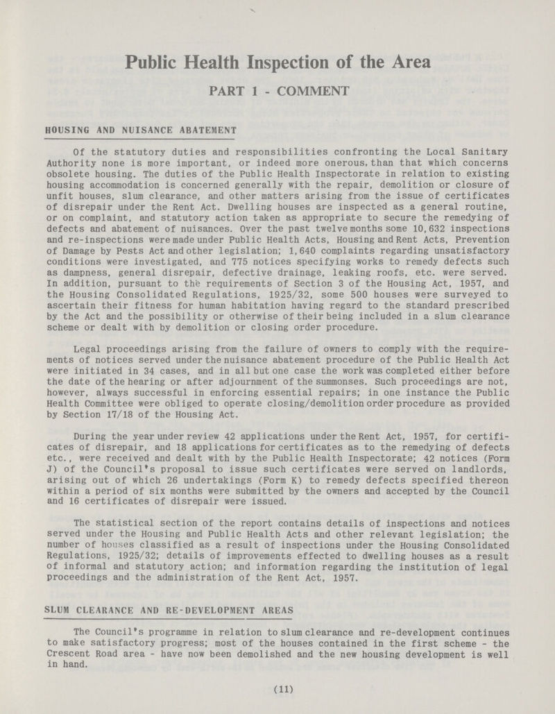 Public Health Inspection of the Area PART 1 - COMMENT HOUSING AND NUISANCE ABATEMENT Of the statutory duties and responsibilities confronting the Local Sanitary Authority none is more important, or indeed more onerous, than that which concerns obsolete housing. The duties of the Public Health Inspectorate in relation to existing housing accommodation is concerned generally with the repair, demolition or closure of unfit houses, slum clearance, and other matters arising from the issue of certificates of disrepair under the Rent Act. Dwelling houses are inspected as a general routine, or on complaint, and statutory action taken as appropriate to secure the remedying of defects and abatement of nuisances. Over the past twelve months some 10,632 inspections and re-inspections were made under Public Health Acts, Housing and Rent Acts, Prevention of Damage by Pests Act and other legislation; 1,640 complaints regarding unsatisfactory conditions were investigated, and 775 notices specifying works to remedy defects such as dampness, general disrepair, defective drainage, leaking roofs, etc. were served. In addition, pursuant to the requirements of Section 3 of the Housing Act, 1957, and the Housing Consolidated Regulations, 1925/32, some 500 houses were surveyed to ascertain their fitness for human habitation having regard to the standard prescribed by the Act and the possibility or otherwise of their being included in a slum clearance scheme or dealt with by demolition or closing order procedure. Legal proceedings arising from the failure of owners to comply with the require ments of notices served under the nuisance abatement procedure of the Public Health Act were initiated in 34 cases, and in all but one case the work was completed either before the date of the hearing or after adjournment of the summonses. Such proceedings are not, however, always successful in enforcing essential repairs; in one instance the Public Health Committee were obliged to operate closing/demolition order procedure as provided by Section 17/18 of the Housing Act. During the year under review 42 applications under the Rent Act, 1957, for certifi cates of disrepair, and 18 applications for certificates as to the remedying of defects etc., were received and dealt with by the Public Health Inspectorate; 42 notices (Form J) of the Council's proposal to issue such certificates were served on landlords, arising out of which 26 undertakings (Form K) to remedy defects specified thereon within a period of six months were submitted by the owners and accepted by the Council and 16 certificates of disrepair were issued. The statistical section of the report contains details of inspections and notices served under the Housing and Public Health Acts and other relevant legislation; the number of houses classified as a result of inspections under the Housing Consolidated Regulations, 1925/32; details of improvements effected to dwelling houses as a result of informal and statutory action; and information regarding the institution of legal proceedings and the administration of the Rent Act, 1957. SLUM CLEARANCE AND RE-DEVELOPMENT AREAS The Council's programme in relation to slum clearance and re-development continues to make satisfactory progress; most of the houses contained in the first scheme - the Crescent Road area - have now been demolished and the new housing development is well in hand. (11)