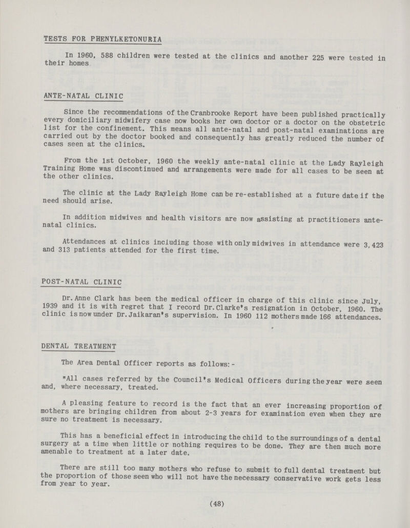 TESTS FOR PHENYLKETONURIA In I960, 588 children were tested at the clinics and another 225 were tested in their homes ANTE-NATAL CLINIC Since the recommendations of the Cranbrooke Report have been published practically every domiciliary midwifery case now books her own doctor or a doctor on the obstetric list for the confinement. This means all ante-natal and post-natal examinations are carried out by the doctor booked and consequently has greatly reduced the number of cases seen at the clinics. From the 1st October. 1960 the weekly ante-natal clinic at the Lady Rayleigh Training Home was discontinued and arrangements were made for all cases to be seen at the other clinics. The clinic at the Lady Rayleigh Home can be re-established at a future date if the need should arise. In addition midwives and health visitors are now assisting at practitioners ante natal clinics. Attendances at clinics including those with only midwives in attendance were 3,423 and 313 patients attended for the first time. POST-NATAL CLINIC Dr.Anne Clark has been the medical officer in charge of this clinic since July, 1939 and it is with regret that I record Dr. Clarke's resignation in October, 1960. The clinic isnowunder Dr.Jaikaran's supervision. In 1960 112 mothers made 166 attendances. DENTAL TREATMENT The Area Dental Officer reports as follows: - All cases referred by the Council's Medical Officers during the year were seen and, where necessary, treated. A pleasing feature to record is the fact that an ever increasing proportion of mothers are bringing children from about 2-3 years for examination even when they are sure no treatment is necessary. This has a beneficial effect in introducing the child to the surroundings of a dental surgery at a time when little or nothing requires to be done. They are then much more amenable to treatment at a later date. There are still too many mothers who refuse to submit to full dental treatment but the proportion of those seen who will not have the necessary conservative work gets less from year to year. (48)