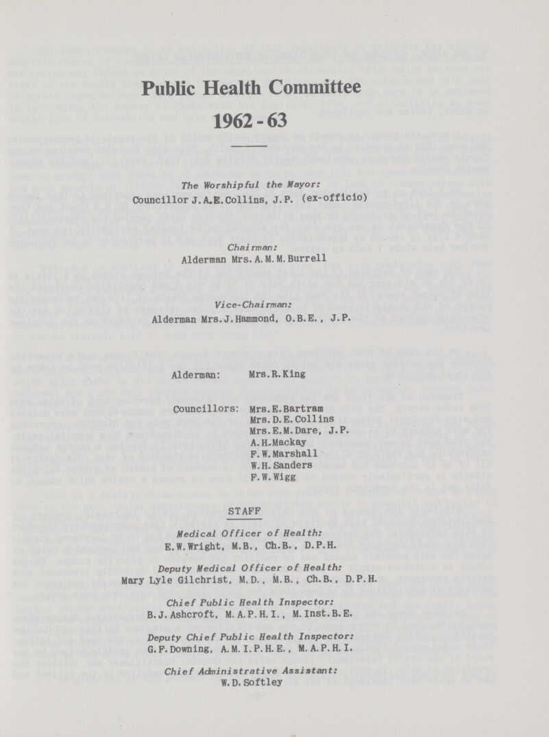Public Health Committee 1962 - 63 The Worshipful the Mayor: Councillor J.A.E.Collins, J. P. (ex-officio) Chairman: Alderman Mrs.A. M.M. Burrell Vice-Chairman: Alderman Mrs.J.Hammond, O.B.E., J.P. Alderman: Mrs.R.King Councillors: Mrs.E.Bartram Mrs. D.E.Collins Mrs. E.M. Dare, J.P. A.H. Mackay F. W. Marshall W.H.Sanders F.W.Wigg STAFF Medical Officer of Health: E.W.Wright, M.B., Ch.B.. D.P.H. Deputy Medical Officer of Health: Mary Lyle Gilchrist. M.D., M.B., Ch.B., D.P.H. Chief Public Health Inspector: B.J. Ashcroft, M. A. P.H.I., M. Inst.B.E. Deputy Chief Public Health Inspector: G.F. Downing, A. M.I.P.H.E. . M.A.P.H.I. Chief Administrative Assistant: W. D. Softley