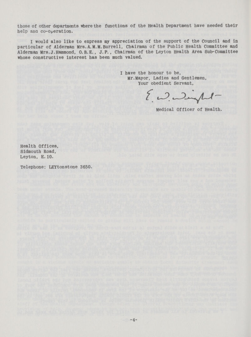 those of other departments where the functions of the Health Department have needed their help ana co-operation. I would also like to express my appreciation of the support of the Council and in particular of Alderman Mrs.A. M.M.Burrell, Chairman of the Public Health Committee and Alderman Mrs.J.Hammond, 0. B.E., J. P., Chairman of the Leyton Health Area Sub-Committee whose constructive interest has been much valued. I have the honour to be, Mr.Mayor, Ladies and Gentlemen, Your obedient Servant, E.W.Wright Medical Officer of Health Health Offices, Sidmouth Road, Leyton, E.10. Telephone: LEYtonstone 3650. 4