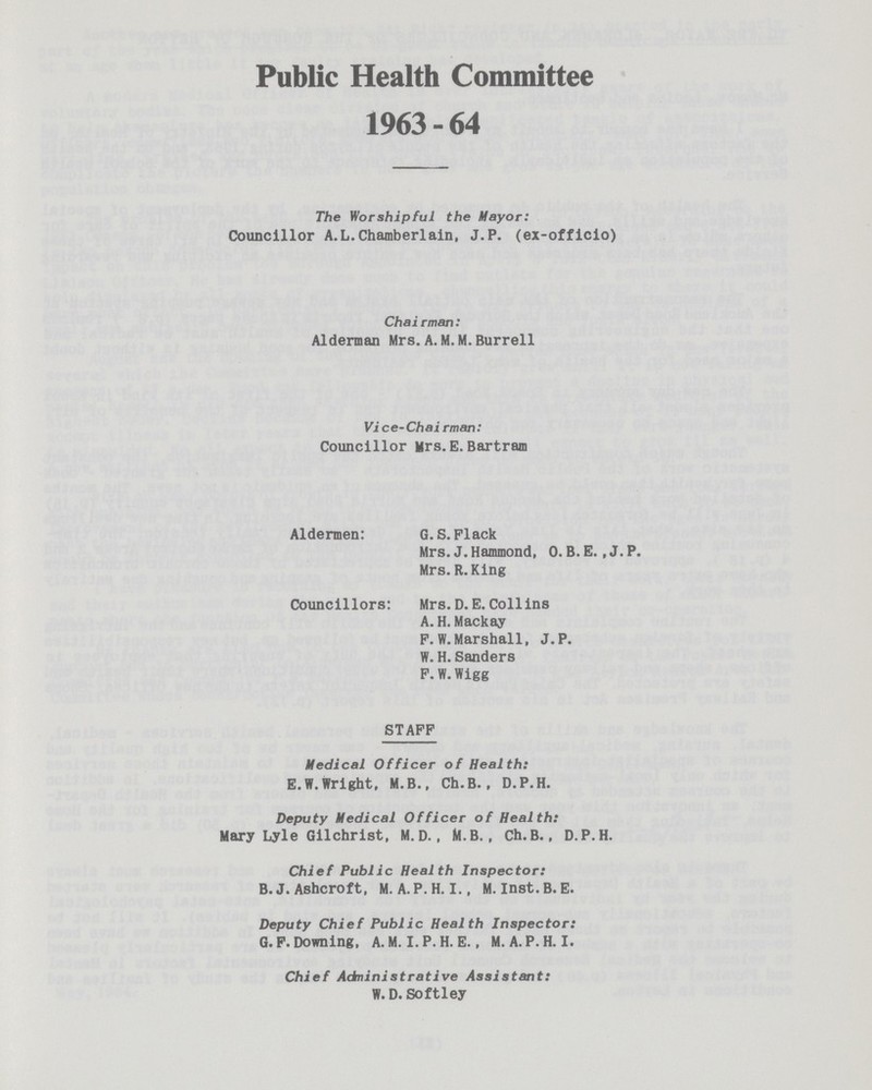 Public Health Committee 1963 - 64 The Worshipful the Mayor: Councillor A.L.Chamberlain, J.P. (ex-officio) Chairman: Alderman Mrs. A. M. M. Burrell Vice-Chairman: Councillor Mrs.E.Bartram Aldermen: G. S. Plack Mrs. J. Hammond, O. B. E. ,J.P. Mrs.R.King Councillors: Mrs.D.E.Collins A. H. Mackay F.W.Marshall, J.P. W. H. Sanders F.W.Wigg STAFF Medical Officer of Health: E.W.Wright, M.B., Ch.B., D.P.H. Deputy Medical Officer of Health: Mary Lyle Gilchrist, M.D., M.B., Ch.B., D.P.H. Chief Public Health Inspector: B.J. Ashcroft, M. A. P.H.I., M. inst.B.E. Deputy Chief Public Health Inspector: G.F. Downing, A.M. I. P.H.E., M.A.P.H.I. Chief Adninistrative Assistant: W. D. Softley