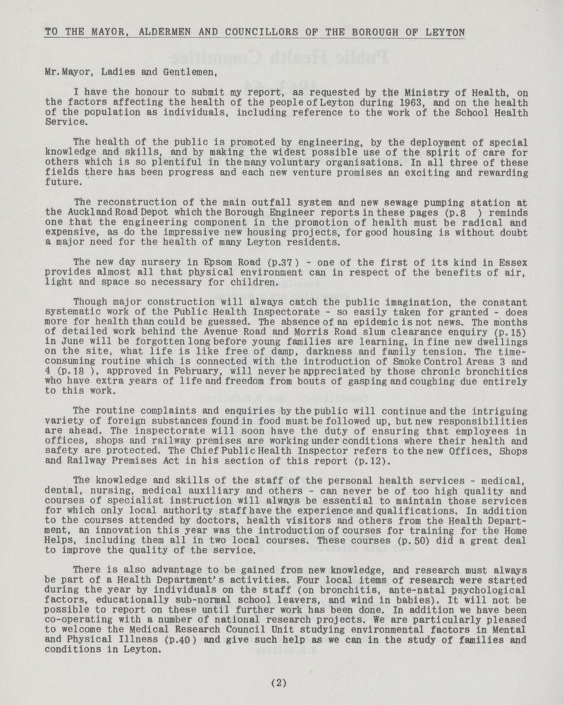 TO THE MAYOR, ALDERMEN AND COUNCILLORS OF THE BOROUGH OF LEYTON Mr.Mayor, Ladies and Gentlemen, I have the honour to submit my report, as requested by the Ministry of Health, on the factors affecting the health of the people of Leyton during 1963, and on the health of the population as individuals, including reference to the work of the School Health Service. The health of the public is promoted by engineering, by the deployment of special knowledge and skills, and by making the widest possible use of the spirit of care for others which is so plentiful in the many voluntary organisations. In all three of these fields there has been progress and each new venture promises an exciting and rewarding future. The reconstruction of the main outfall system and new sewage pumping station at the Auckland Road Depot which the Borough Engineer reports in these pages (p.8) reminds one that the engineering component in the promotion of health must be radical and expensive, as do the impressive new housing projects, for good housing is without doubt a major need for the health of many Leyton residents. The new day nursery in Epsom Road (p.37) - one of the first of its kind in Essex provides almost all that physical environment can in respect of the benefits of air, light and space so necessary for children. Though major construction will always catch the public imagination, the constant systematic work of the Public Health Inspectorate - so easily taken for granted - does more for health than could be guessed. The absence of an epidemic is not news. The months of detailed work behind the Avenue Road and Morris Road slum clearance enquiry (p.15) in June will be forgotten long before young families are learning, in fine new dwellings on the site, what life is like free of damp, darkness and family tension. The time consuming routine which is connected with the introduction of Smoke Control Areas 3 and 4 (p.18), approved in February, will never be appreciated by those chronic bronchitics who have extra years of life and freedom from bouts of gasping and coughing due entirely to this work. The routine complaints and enquiries by the public will continue and the intriguing variety of foreign substances found in food must be followed up, but new responsibilities are ahead. The inspectorate will soon have the duty of ensuring that employees in offices, shops and railway premises are working under conditions where their health and safety are protected. The Chief Public Health Inspector refers to the new Offices, Shops and Railway Premises Act in his section of this report (p.12). The knowledge and skills of the staff of the personal health services - medical, dental, nursing, medical auxiliary and others - can never be of too high quality and courses of specialist instruction will always be essential to maintain those services for which only local authority staff have the experience and qualifications. In addition to the courses attended by doctors, health visitors and others from the Health Depart ment, an innovation this year was the introduction of courses for training for the Home Helps, including them all in two local courses. These courses (p. 50) did a great deal to improve the quality of the service. There is also advantage to be gained from new knowledge, and research must always be part of a Health Department's activities. Four local items of research were started during the year by individuals on the staff (on bronchitis, ante-natal psychological factors, educationally sub-normal school leavers, and wind in babies). It will not be possible to report on these until further work has been done. In addition we have been co-operating with a number of national research projects. We are particularly pleased to welcome the Medical Research Council Unit studying environmental factors in Mental and Physical Illness (p.40) and give such help as we can in the study of families and conditions in Leyton. (2)