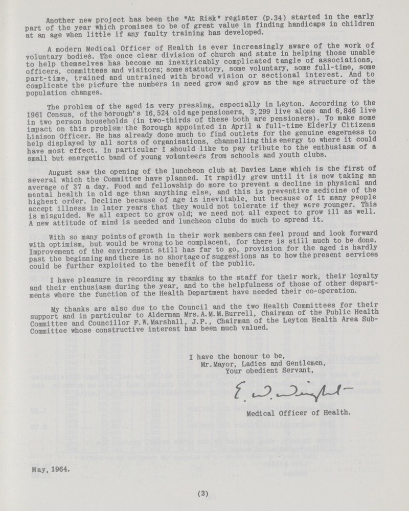 Another new project has been the At Risk register (p.34) started in the early part of the year which promises to be of great value in finding handicaps in children at an age when little if any faulty training has developed. A modern Medical Officer of Health is ever increasingly aware of the work of voluntary bodies. The once clear division of church and state in helping those unable to help themselves has become an inextricably complicated tangle of associations, officers, committees and visitors; some statutory, some voluntary, some full-time, some part-time, trained and untrained with broad vision or sectional interest. And to complicate the picture the numbers in need grow and grow as the age structure of the population changes. The problem of the aged is very pressing, especially in Leyton. According to the 1961 Census, of the borough's 16,524 old age pensioners, 3,299 live alone and 6,846 live in two person households (in two-thirds of these both are pensioners). To make some impact on this problem the Borough appointed in April a full-time Elderly Citizens Liaison Officer. He has already done much to find outlets for the genuine eagerness to help displayed by all sorts of organisations, channelling this energy to where it could have most effect. In particular I should like to pay tribute to the enthusiasm of a small but energetic band of young volunteers from schools and youth clubs. August saw the opening of the luncheon club at Davies Lane which is the first of several which the Committee have planned. It rapidly grew until it is now taking an average of 37 a day. Food and fellowship do more to prevent a decline in physical and mental health in old age than anything else, and this is preventive medicine of the highest order. Decline because of age is inevitable, but because of it many people accept illness in later years that they would not tolerate if they were younger. This is misguided. We all expect to grow old; we need not all expect to grow ill as well. A new attitude of mind is needed and luncheon clubs do much to spread it. With so many points of growth in their work members can feel proud and look forward with optimism, but would be wrong to be complacent, for there is still much to be done. Improvement of the environment still has far to go, provision for the aged is hardly past the beginning and there is no shortage of suggestions as to how the present services could be further exploited to the benefit of the public. I have pleasure in recording my thanks to the staff for their work, their loyalty and their enthusiasm during the year, and to the helpfulness of those of other depart ments where the function of the Health Department have needed their co-operation. My thanks are also due to the Council and the two Health Committees for their support and in particular to Alderman Mrs.A.M.M.Burrell, Chairman of the Public Health Committee and Councillor F.W.Marshall, J.P., Chairman of the Leyton Health Area Sub Committee whose constructive interest has been much valued. I have the honour to be, Mr.Mayor, Ladies and Gentlemen, Your obedient Servant, Medical Officer of Health. May, 1964 (3)