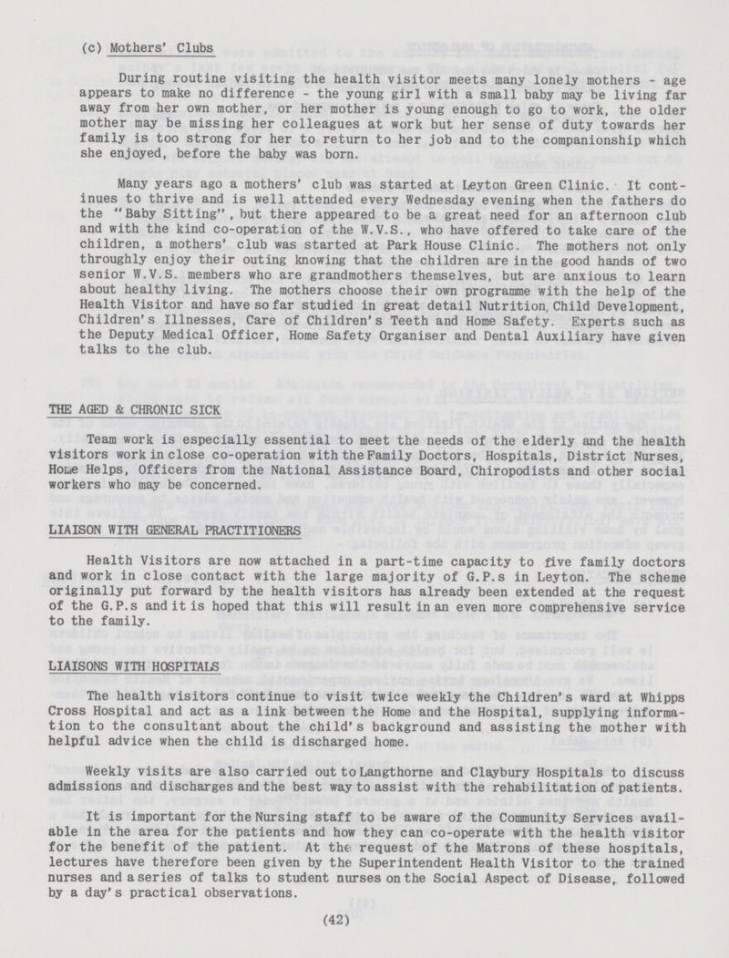 (c) Mothers' Clubs During routine visiting the health visitor meets many lonely mothers - age appears to make no difference - the young girl with a small baby may be living far away from her own mother, or her mother is young enough to go to work, the older mother may be missing her colleagues at work but her sense of duty towards her family is too strong for her to return to her job and to the companionship which she enjoyed, before the baby was born. Many years ago a mothers' club was started at Leyton Green Clinic. It cont inues to thrive and is well attended every Wednesday evening when the fathers do the Baby Sitting , but there appeared to be a great need for an afternoon club and with the kind co-operation of the W.V.S., who have offered to take care of the children, a mothers' club was started at Park House Clinic. The mothers not only throughly enjoy their outing knowing that the children are in the good hands of two senior IV.V.S. members who are grandmothers themselves, but are anxious to learn about healthy living. The mothers choose their own programme with the help of the Health Visitor and have so far studied in great detail Nutrition, Child Development, Children's Illnesses, Care of Children's Teeth and Home Safety. Experts such as the Deputy Medical Officer, Home Safety Organiser and Dental Auxiliary have given talks to the club. THE AGED & CHRONIC SICK Team work is especially essential to meet the needs of the elderly and the health visitors work in close co-operation with the Family Doctors, Hospitals, District Nurses, Houe Helps, Officers from the National Assistance Board, Chiropodists and other social workers who may be concerned. LIAISON WITH GENERAL PRACTITIONERS Health Visitors are now attached in a part-time capacity to five family doctors and work in close contact with the large majority of G.P.s in Leyton. The scheme originally put forward by the health visitors has already been extended at the request of the G.P.s and it is hoped that this will result in an even more comprehensive service to the family. LIAISONS WITH HOSPITALS The health visitors continue to visit twice weekly the Children's ward at Whipps Cross Hospital and act as a link between the Home and the Hospital, supplying informa tion to the consultant about the child's background and assisting the mother with helpful advice when the child is discharged home. Weekly visits are also carried out to Langthorne and Claybury Hospitals to discuss admissions and discharges and the best way to assist with the rehabilitation of patients. It is important for the Nursing staff to be aware of the Community Services avail able in the area for the patients and how they can co-operate with the health visitor for the benefit of the patient. At the request of the Matrons of these hospitals, lectures have therefore been given by the Superintendent Health Visitor to the trained nurses and a series of talks to student nurses on the Social Aspect of Disease, followed by a day's practical observations. (42)