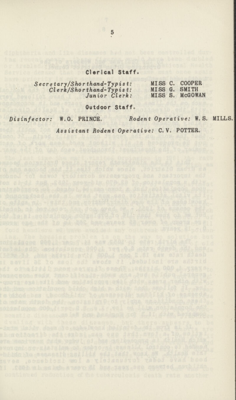 5 Clerical Staff. Secretary/Shorthand-Typist: MISS C. COOPER Clerk/Shorthand-Typist: MISS G. SMITH Junior Clerk: MISS S. McGOWAN Outdoor Staff. Disinfector: W.O. PRINCE. Rodent Operative: W.S. MILLS. Assistant Rodent Operative: C. V. POTTER.