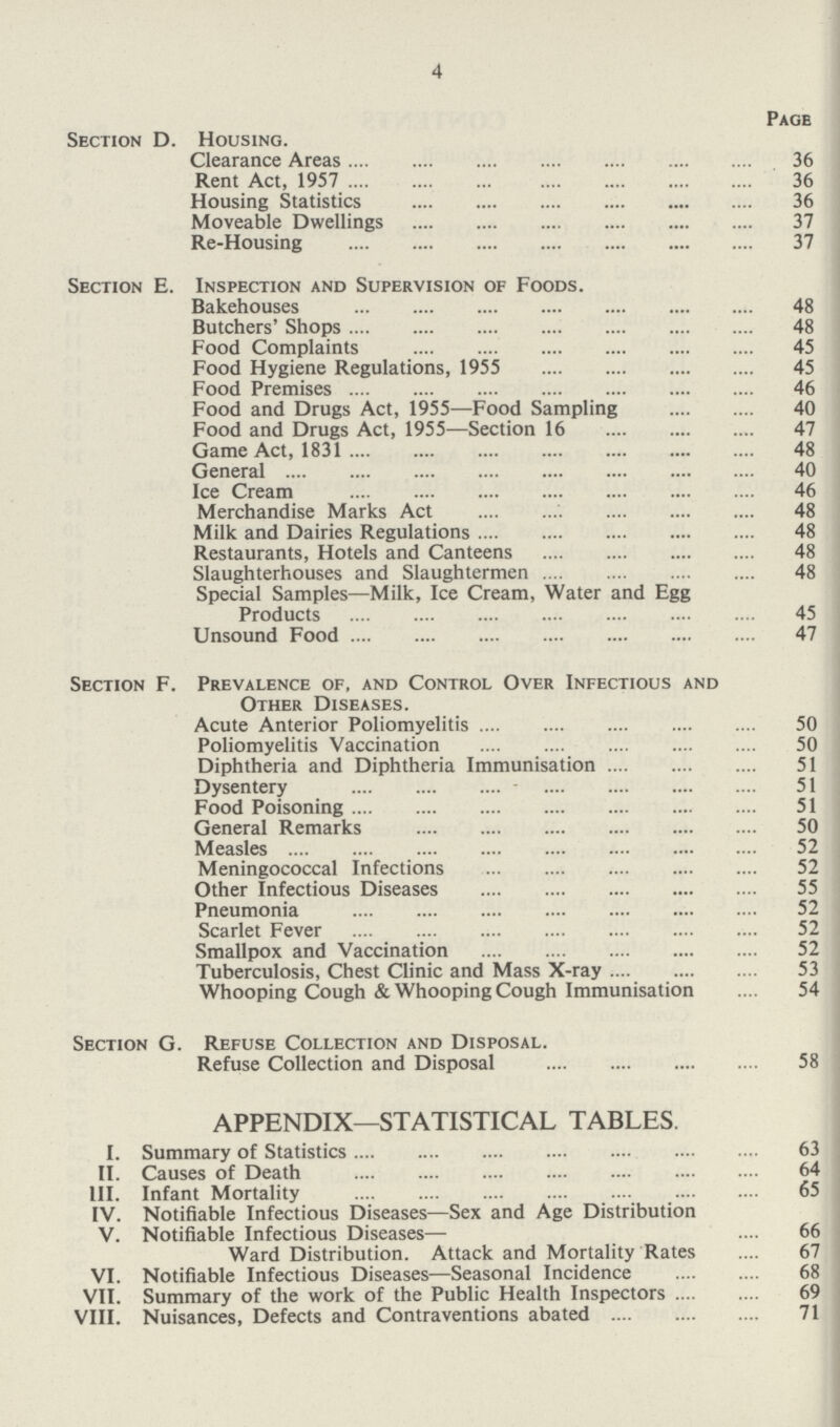 4 Page Section D. Housing. Clearance Areas 36 Rent Act, 1957 36 Housing Statistics 36 Moveable Dwellings 37 Re-Housing 37 Section E. Inspection and Supervision of Foods. Bakehouses 48 Butchers' Shops 48 Food Complaints 45 Food Hygiene Regulations, 1955 45 Food Premises 46 Food and Drugs Act, 1955—Food Sampling 40 Food and Drugs Act, 1955—Section 16 47 Game Act, 1831 48 General 40 Ice Cream 46 Merchandise Marks Act 48 Milk and Dairies Regulations 48 Restaurants, Hotels and Canteens 48 Slaughterhouses and Slaughtermen 48 Special Samples—Milk, Ice Cream, Water and Egg Products 45 Unsound Food 47 Section F. Prevalence of, and Control Over Infectious and Other Diseases. Acute Anterior Poliomyelitis 50 Poliomyelitis Vaccination 50 Diphtheria and Diphtheria Immunisation 51 Dysentery 51 Food Poisoning 51 General Remarks 50 Measles 52 Meningococcal Infections 52 Other Infectious Diseases 55 Pneumonia 52 Scarlet Fever 52 Smallpox and Vaccination 52 Tuberculosis, Chest Clinic and Mass X-ray 53 Whooping Cough & Whooping Cough Immunisation 54 Section G. Refuse Collection and Disposal. Refuse Collection and Disposal 58 APPENDIX—STATISTICAL TABLES. I. Summary of Statistics 63 II. Causes of Death 64 III. Infant Mortality 65 IV. Notifiable Infectious Diseases—Sex and Age Distribution V. Notifiable Infectious Diseases— 66 Ward Distribution. Attack and Mortality Rates 67 VI. Notifiable Infectious Diseases—Seasonal Incidence 68 VII. Summary of the work of the Public Health Inspectors 69 VIII. Nuisances, Defects and Contraventions abated 71